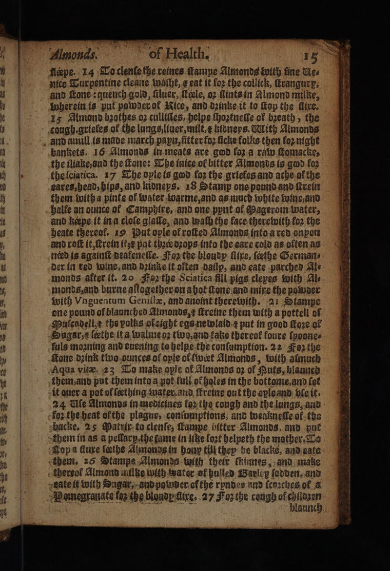 fleepe. 14 To clenſe the reines ane Almonds With fine Wes nice Turpentine cleane waſht, ¢ eat it for the collick, ſtrangurp. and fone: quench gold, ſiluer, ele, o2 flints in Almond mike, wherein is put powder of Nice, and dꝛinke it lo Kop the fixe. cough.grieles of the lungs liuer, milt, æ ktoneps. Mith Almonds bankets. 16 Almonds in meats are god fo2.a raw ſkomacke, the iliake ond the fone: The inice of bitter Aimonts is god foꝛ the ſeiatica. 17 The opleis god for the griefes and ache ol the eares, head, bips, and kidneys. 18 Stamp one pound and ſtrein them with a pinte ol water warme, and as much white wins and halfe an ounce of Camphlre, and one pynt ol Pagerom water, and keepe it in a cloſe glaſſe, and waſh the face therewith loꝛ the heate thereof. 19 Put ople of roſted Almonds into a red onpon and roſt it, ſcrein it pat thee dꝛops into the eare cold as often as nerd is againſt deakeneſle. Foz the blondp fire, fethe German⸗ der in red wine, and dꝛinke ik often dallp, and cate parched Al⸗ monds after it. 20 Foꝛ the Sciatica fill pigs clepes with Ale monds, and burne allogether on a hot ſtone and mixe the powder with Voguentum Geniſtæ, and anoint therewith. 21 Stampe one pound of blaunched Aimonds,¢ ſtreine them with a pottell of Mulcadell e the polks otzight egs newlald e put in good Hore of Sugar, &amp; ſeethe it a walme oꝛ tio, and fake thereof foure ſnoone⸗ fuls moꝛning and euening te helpe the conſumption. 22 Foz the Hone dꝛink tivo ounces of ople ot wert Almonds, with almuch Aqua vitæ 23 To make aple of Almonds oz of Puts, blaunch them, and put them into a pot full ot holes in the bottome and (et it ouer a pot of ſecthing waer and ſtreine out the ople and ble it. 24 Uſe Almonds in medicines fo, the cough and the lungs, and foꝛ the heat ofthe plague, conumptions, and weakneile ol the them in as a pellarp.the fame in like loꝛt helpeth the mother. To Gop a fluxe lathe Almond in bony till thep be blacke, and eate blaunch