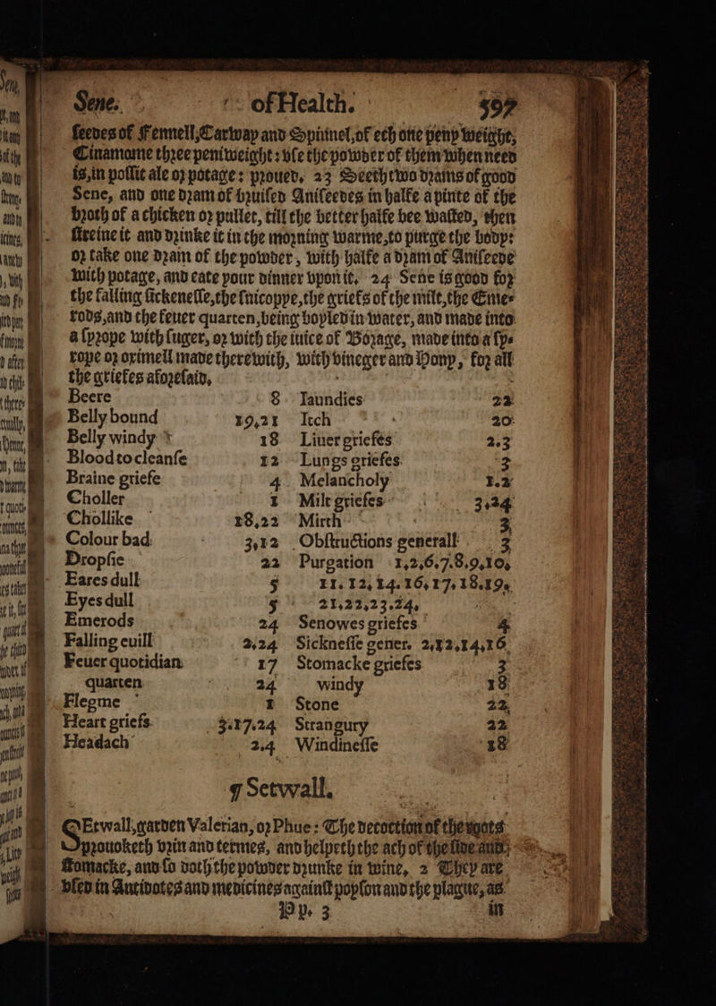 br Sene, and one dꝛam ok bzuiſed Anifeedes in halfe apinte of the any broth of a chicken op puller, till the better halle bee walked, ehen i, ſtreine it and dꝛinke it in the mozning warme,to purge the bodp: any MR) OB take one dꝛam of the powder, with halke a dzam ok Anifeene „ with potage, and cate your dinner vpon it. 24 Sene is good fop mb fo the falling fickenelle,the fnicopye, the grieks of the milt, the Eme⸗ ü kods, and che keuer quarten, being boyled in water, and made into u a ſpꝛope with ſuger, oꝛ with the tuice of Bozage, made into a ſp⸗ ain | kope oz oximell made there with, with vineger and Honp, fo all ail the grieles afogetlain, : chte Beere 8 Taundies 22 aly, . Belly bound 19.21 Itch | 20: Wan Belly windy + 18 Liuer griefes 223 thi Blood to cleanſe 12 Lungs griefes 2 um Braine griefe 4 Melancholy 1.2 dot holler 1 Milt grieſes 3.24 n Chollike 18.22 Mirth 5 bee. nth Colour bad 3,12 Obſtructions generail 3 i Dropfic 22 Purgation 1. 2.6. 7.8.9. Os sting Earesdull 5 11. 12.14. 16,7, 18.19, ö it 1 Eyes dull 5 21,22,23.24, 5 11 Emerods 24 Senowes griefes 4 17 Falling euill 2.24 Sickneſſe gener. 2, 12.14.16 unk Feuer quotidian 17 Stomac ke griefes 3 iy quarten 24 windy 18 1 EFlegme 1 Stone 22 0 i f Heart griefs. 3.17.24 Stran gury 22 i Headach 2.4 Windineſſe 18 ntl 1 0 a) N 7 Set wall. seh i I | NEtwall,carven Valerian, oꝛ Phue: The detoction of the ots “Ai O pꝛouokerh vpinrandtermes, and helpeththe ach of the lde ant: ‘ig May MoMacke, and lo doch che powder dzunke in wine, 2 Theb are i BH dlep in Antidotes and medicines againſt poplon and the plague, as ' \ 19 Pe 3 m