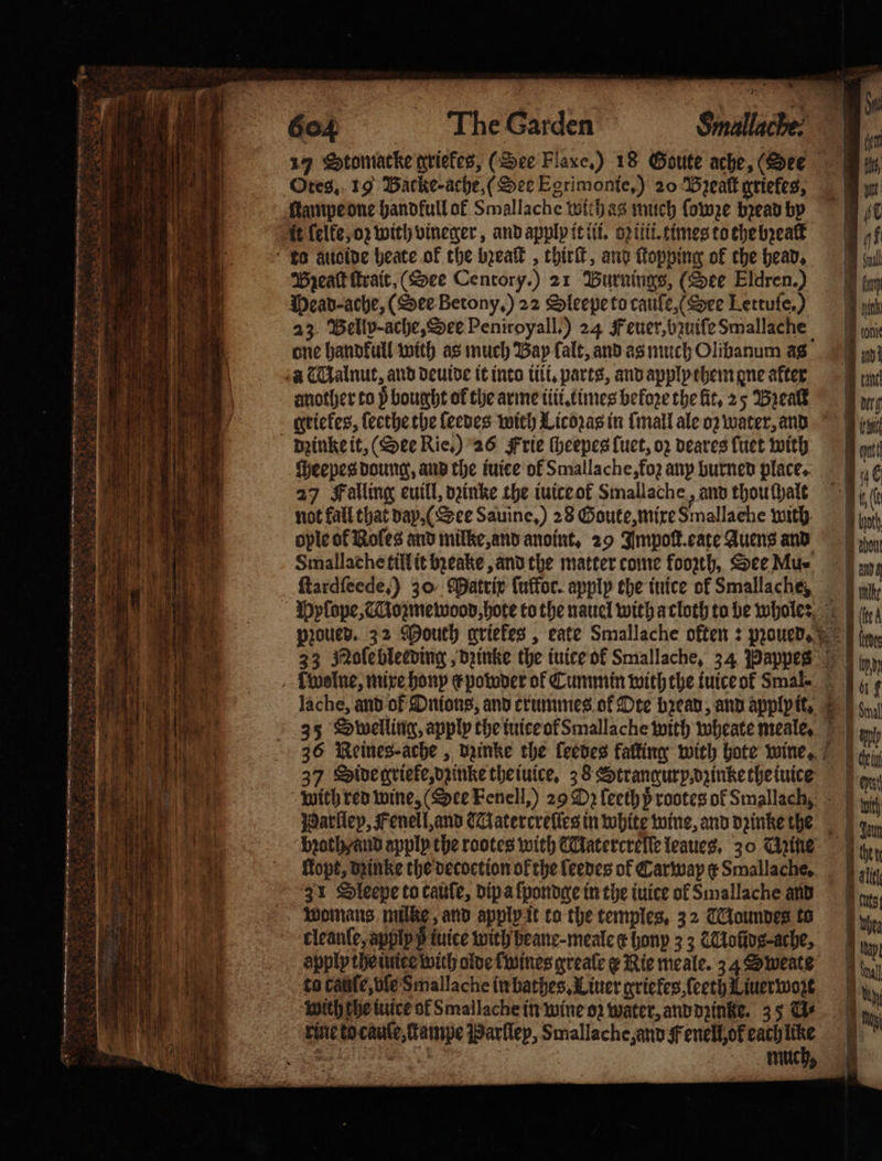 55 * a . ake : —— 9 n Ves ae SSA 4 1 TTT Otes. 19 Backe ache, (See Egrimonte,) 20 Bꝛealt griefes, Hampe one handfull of Smallache wich ag much ſowze bread by ft ſelke, oꝛ with vineger, and apply it iii. oꝛ iii. times to the bꝛealt Bzeaſt ſtrait. (See Centory.) 21 Buürnings, (See Eldren.) Wead-ache, (See Betony.) 22 Oleepe to cauſe, See Lettufe,) 23 Belly- ache, See Peniroyall.) 24 Feuer, bzuiſe Smallache one handkull with as much Bay lalt, and as much Olibanum as seve Heepes doung, and the tuice of Smallache, fo; any burned place. 27 Falling euill, dꝛinke the iuice ol Smallache, and thouthate not fall that day, (See Sauine,) 28 Goute, mixe Smallache with ople ot Roles and milke, and anoint, 29 Impoſt. eate Auens and Smallache till it beake, and the matter come foozth, See Mue ſtardſeede,) 30 Matrix {uffor. apply the inice of Smallache, 35 Swelling, apply the tuiceofSmallache with wheate meale, 37 Side grieke, dzinke the iuice. 38 Strangur y, dzinke the iuice bꝛoth / and apply the rootes with TUatercrelſe leaues, 30 Mine ltopt, dzinke the decoction ok the leedes of Carwap ¢ Smallache, 31 Sleepe to caule, dip a ſpondge in the iuice of Smallache and Womans. mike, and apply it to the temples, 32 Goundes to tleanſe, applp p tice with beane-meale er honp 33 KMoũdg⸗-ache, apply the iuite with olde wines greale Nie meale. 34 Sweate to cattle, vſe Smallache in bathes. Liner griefes, ſeeth Liuerwozt with che iuice ol Smallache in wine oꝛ water, and dzinke. 35 Gs rine to cauſe, lkampe Parſley, Smallache, and Fenell, ok each ce Loni Ir une im tg ey ett ane Auch bon Ig lte B (lca eves