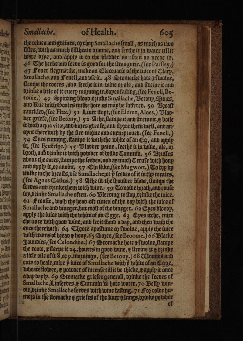 * K | 15 Gry 1 dt eet ed, | Iden.) Hl eule) wc ung eng e ie nt tt phat. 1 * ce ih Lit a 7 Sal nalachf, | gehe ‘Yue a ae i Sul vate e fe Wine i en nach 1 nit 10 a ill Lacie oan | i pnt fe i 9 34 a: * 4 605 the reines and greines, oꝛ chop Smallache ſmall, as much as two liſtes, with as much Aheate bꝛanne, and ſeethe it in water tillit Ware dꝛye, and apply it to the bladder as cften as neede is. 46 The herbe and leede is good fo the ſtrangurie. (fee Parfley.) 47 Feuer flegmatike, make an Electuarie ofthe iuice ok Clary, Smallache, and F enell, and vſe it. 48 Stomacke hote efivalne, ſtampe the rotes and leethe it in wine oꝛ ale, and ſtreine it and dꝛinke a litle of it euery moʒning ix.dayes ſasting, (ſee Fenell, Be- tonie.) 49 Spitting blood, dzinke Smallache, Betonp, Mints, and Rue with Goates milke hote as may be ſuffered. 50 Break ranckled, (ſee Flax.) 51 Liuer ſtopt, (fee Eldren, Aloes.) laps it with aqua vitæ, and boꝛes greaſe, and ſtypre them well, and an⸗ oynt there with by the fire moꝛne and euen: pꝛoued. (ſee Fenell.) 54 Eyes running, lampe it withthe white of an Eg, and apply it, (ſee Eeuerfte.) 55 Bladder paine, ſeethe it in wine, ale, oz broth, anb dꝛinke it with powder of wilde Cummin. 56 Bzuiſes and apply it, oz anoint, 57 Chollike, (ſee Mug wort.) To ppp vp milke inthe bꝛeaſts, vſe Smallache;o2 p feedes of it in thy meates, (fee Agnus Caſtus.) 58 Ache in the ſhoulder blade, ſkampe the ſeedes and dꝛinke them with wine. 59 To voide wꝛath, and caule iox, dꝛinke Smallache often, 60 Bleeding to lop, dꝛinke the iuice. 61 Frenſie, wath thy head olt times ol the day with the iuice of Smallache and vineger, but moſt of the vineger. 62 Eyes bloody, apply the iuice with the white of an Egge. 63 Epes itche, mixe che iuice with good wine, and ler it ſtand a day, and then wath the eyes therewith. 64 Thꝛote apoſtume oz ſwolne, apply the iuice with crums of bean e honp. 65 Sozes, (ſee Broome.) 66 Blacke Jaundies, ſee Celondine,) 67 Stomacke hote ek wolne, ſtampe the roote, xe ſteepe it 24. houres in good wine, r ſtreine it e dꝛinke à litle oile of it 8.02 9. moꝛnings, (ſee Betony.) 68 c Mounds and cuts to heale, mixe p iuice of Smallache with ß white ofan Egge. wheate flowꝛe, ¢ powder of incenſe tillit be thicke, c apply it once a dap daply. 69 Stomacke ariefes generall, dzinke the leedes of Smallache, Linſeedes, æ Cummin W hote water. 70 Belly win⸗ die, dzinke Smallache ſeedes with wine faſting. 71 Foz colde hu⸗