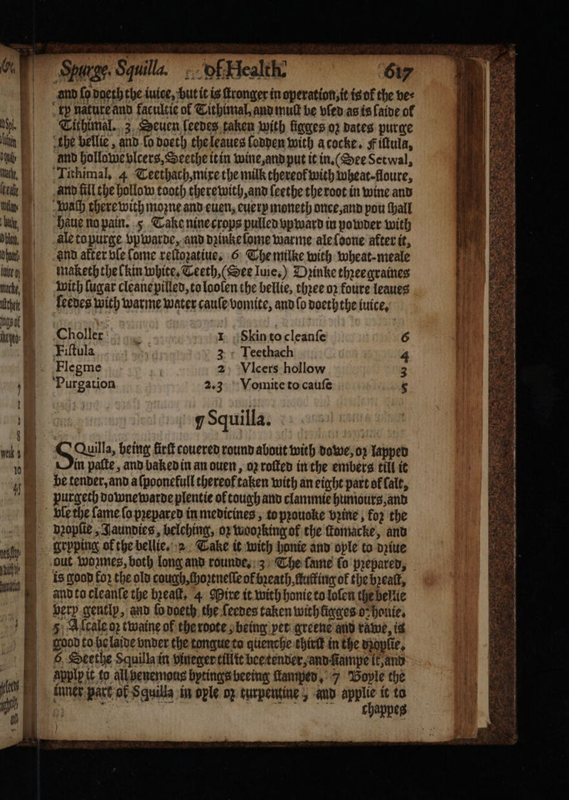 use 617 and fo dgeth the iuice, but it is ſtronger in operation it is ok the ve⸗ kp nature and facultie of Tithimal, and muſt be vled as is laide ol Tithimal. 3 Seuen leeves taken with ligges oz dates purge the bellie, and ſo doeth the leaues lodden with a cocke. F iſtula, and hollowe vlcers, Seethe it in wine, and put it in.“ Dee Setwal, Tithimal. 4 Teethach, mixe the milk thereof with wheat floure, and fill che hollow tooth therewith, and leethe the root in wine and wach there with mozne and euen, euery moneth once, and pou ſhall ale to purge vpwarde, and dzinke ſome warme ale ſoone after it, and after ble lome reſtozatiue, 6 The milke with wheat meale makech the lkin white. Teeth, (Dee Iuie.) Dꝛinke thꝛeegraines with {ugar cleane pilled, to loolen the bellie, thꝛee oꝛ foure leaues ſeedes with warme water caule vomite, and lo doeth the tuice, Choller r: I Skin to cleanſe 6 Fiſtula 3 Teethach 4 _ Flegme : 2 VIcers hollow 3 Purgation 2.3 Vomite to cauſe 8 qSquilla. Sauls being firtt couered round about with dowe, op Yappen in paſte, and baked in an ouen, oz roſted in the embers till it be tender, and a ſpoonekull thereof taken with an eight part of falt, purgech downewarde plentie of tough and clammie huniours, and dꝛopſie, Jaundies, belching, oz wooꝛking of che Komacke, and is goop fo2 the old cough, ſhoꝛtneſle of breath, ſtuffing of the bꝛealt, and to cleanle the bꝛeaſt. 4 Mire it with honie to lolen the bellie bery gently, and lo doeth the feenes taken with ligges o⸗ honie. 5; Alcale op twaine of the rote; being vet greene and tame, is good to be laide vnder the tongue to quenche khirſt in the dꝛopſie. 6, Seethe Squilla in vineger tillit bee tender, and ampe it, and applp it to all benemous bytings beeing ſtkamped, 7 Boyle the inner part of Squilla in ople oz turpentine, and wa it to 8 N ) 2 OR ‘ oe es eee =. Sa ae EO 8 fe Sr 5 +. a f ee a 5 i 8 5 a Chant a aN a Soe &gt; z 8 pis 2 n 3% 85 l e * . n e 2 bi ies — — ——— —