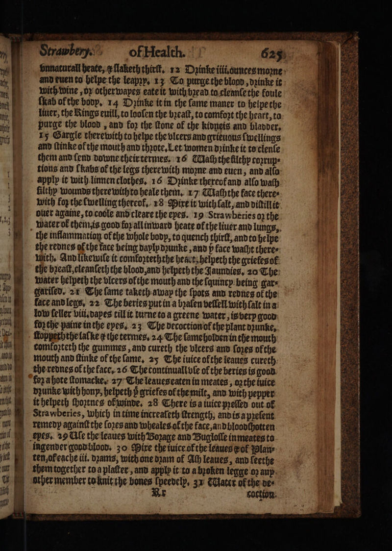 abe, of Health. vnnacurall heate, c llaketh thirſt. 12 Dzinke iii. ounces moꝛne and buen to helpe the leapzy. 13 Co purge the blood, dꝛinke it wich wine, oz other wapes eate it with bꝛead to cleanſe the koule ſkeab of the body. 14 Oꝛinke it in the lame maner to helpe the liuer, the Kings euill, to looſen the bꝛeaſt, to comfort the heart, ta purge the blood, and fo2 the fone of the kidneis and bladder. 15 Gargle therewith to helpe the vlcers and grieuous ſwellings and ſtinke of the mouth and thꝛote. Let women dꝛinke it to clenle them and ſend downe their termes. 16 Mach the filthy coꝛrup⸗ tions and Chabsof the legs therewith moꝛne and euen, and alla apply it with linnen clothes. 16 Dꝛinke thereol and allo wath. filthy wounds there with to heale them. 1 7 Naſhthe face there: wich forthe fwelling thereok. 18 Mixe it with lalt, and diſtill it ouer againe, to coole and cleare the eyes. 19 Strawberies oꝛ the water ok them is good for all inward heate ol the liuer and lungs, the rednes of the face being daylpdꝛunke, and p face wacht there⸗ wich. And like wile it comkoꝛteththe heart helpeth the grieles ol the beat, oleanleth the blood, and helpeth the Jaunnies, 20 The water helpeth the vicers ol the mouth and the ſquincy being gar⸗ gatiſed. 21 The lame taketh away the {pots anv rednes ok the face and legs. 22 The beries put in a bꝛalen vellell with fale in a low feller vili.dayes till it turne to a greene water, is very good forthe paine inthe eyes. 23 The decoction or the plant dzunke, ſtopyeththe lalke ¢ the termes. 24 The lame holden in the mouth comkoꝛteth the gummes, and cureth the vlcers and foxes of the mouth and ſtinke of the ſame. 25 The iuice ofthe leaues cureth fez a hote ſtomacke. 27 The leaues eaten in meates, oz the tuice bzunke wich hony, helpeth p griefes of the milt, and with pepper it helpeth ſhoztnes ol winde. 28 There is a iuice pꝛeſled out ol remedy againſt the {ores and wheales ol the face, andbloodſhotten them together to a plaſter, and apply it to a bꝛoken legge oꝛ any other member to knit the bones lpeedely, 31 Sater of the de⸗ Br cockton aoe — . 8 1 1 ~ 4 &lt;&lt; — —— — * — = ö Nr sks * 3 * ba 2 = MS PNAS, OC 5 Bs r a . ¥ ies Pe Ne . : +&gt; &lt;i, PS eee SS ce le he cae . n . 5 n Stn Pa SO Gi ae, A TR eB = tate — om