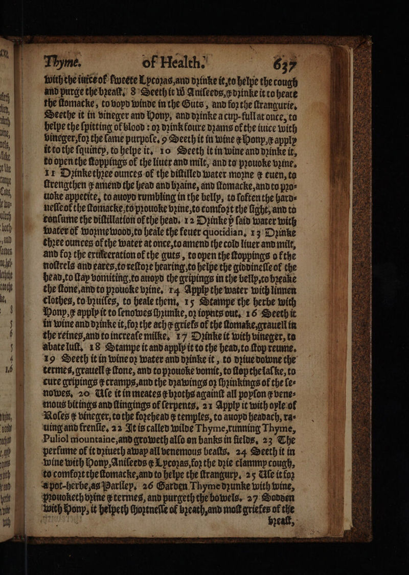 with the iuice ok fweete Lpcozas, and pinke it, to helpe the tough and purge the bꝛeaſt. 8 Seeth it W Aniſeeds . dꝛinke it to heate the ſtomacke, to voyd winde in the Guts, and forthe ſtrangurie. Deethe it in vineger and Hony, and dꝛinke a cup full at once, to helpe the {pitting ol blood: oz dꝛink foure dꝛams of the iuice with bineger, koz che lame purpole. 9 Seeth it in wine onyx apply it to the {quincy, to helpe it. 10 Seeth it in wine and dꝛinke it, ko open the ſtoppings of the liuer and milt, and to pꝛouoke vzine. 11 Dzinke thꝛee ounces ok the diſtilled water mozne c euen, to ſtrengthen x amend the head and bꝛaine, and ſomacke, and to pꝛo⸗ uoke appetite, to auopd rumbling in the belly, to loften the hard⸗ neſleok the ſtomacke to pꝛouoke vꝛine, to comfort the light, and to fonlume the diſtillation of the head. 12 Dzinke p fain Water with water ot wozme wood, to heale the feuer quotidian, 13 Dyinke three ounces of the water at once, to amend the cold liuer and milt, and koꝛ the exulreration of the guts, to open the ſtoppings ofthe nottrels and eares, to reſtoze hearing, to helpe the giddinelle ok the bead, to ſtay vomiting, to auoyd the gripings in the bellp, to bꝛeake the ſtone, and to pꝛouoke bine, 14 Apply the water with linnen clothes, to bꝛuiſes, to heale them, 15 Stampe the herbe with Mony, x applp it to ſenowes Haunke, oz ioynts out. 16 Seeth it in wine and dꝛinke it, fo2 the ache griels of the ſtomake, grauell in the reines, and to increaſe milke, 17 Dpinke it with vineger, to abate luſt. 18 Stampe it and applp it to the head, to ſtop reume. 19 Seeth it in wine oꝛ water and dꝛinke it, to dꝛiue downe the termes, grauell ¢ Tone, and to pꝛouoke vomit, to ſlop the lal ke, to cure gripings c cramps, and the dꝛawings oz ſhꝛinkings ok the ſe⸗ nowes. 20 Ule it in meates c bꝛoths againſt all popfon ¢ vene⸗ mous bit ings and ſtingings of ſerpents. 21 Apply it with ople ol Roles € vineger, to the forehead q temples, to auopd headach, rae uing and krenſie. 22 It is called wilde Thyme, running Thyme, Puliol mountaine, and groweth alſo on banks in fields. 23 The perfume of it dꝛiueth away all venemous beaſts. 24 Seeth it in wine with ony, Aniſeeds &amp; Lycozas, for the dꝛie clammy coun, to comkoꝛt the ſtomacke, and to helpe the ſtrangurp. 25 Ule it foz A pot-herbe, as Parlley. 26 Garden Thyme dzunke with wine, Mouokech opine e termes, and purgeth the bowels. 27 Sodden wich Pony, it helpeth ſhoztneſle of breath and molt griekes of the