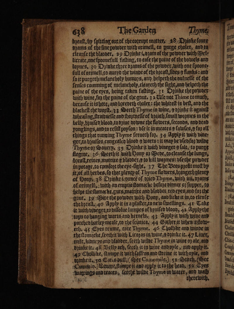 breatt; by ſpltting dut d thecoꝛrupt matter, 28 A &gt;pinkefoure dꝛams of the ſine powder with oximell, to purge choler, and ta rleanfe the bladder. 29 Dꝛinke i. dꝛam of the powder with Mel: licrate one ſpoonekull kaſting, to eale the paine of the bowels and loynes. 30 Dzinke thꝛee dꝛams ok the powder, with one ſpoone⸗ full of orimell, to auoyd the winde ok the bzeaſt, fides ¢ flanks: and ſo it purgethmelancholy humos, and helpeth the dulnelle of the fenles comming of melancholy, cleareth the light, and helpeth the paine of the eyes, being taken kaſting. 31 Dꝛinke the powder wich wine, oz the paine ol the gout. 3 2 Ale not Thime tomuch, becauſe it is hote, and bꝛeedeth choler: the whiteſt is beſt, and the wheaſing, ftraitnelle and ſhoztneſſe of breath, mall woꝛmes in the bellp, bzuiled blood, to dziue Downe the flowers, ſeconds, and dead vonglings, and ta reſiſt poyſon: vle it in meates ¢ ſawſes, &amp; foꝛ all things that running Thyme ſerueth foz. 24 Apply it with vine: ger, co bꝛuiles, congealed blood c warts: it may be vſedfoꝛ wilde Thymeoꝛ Sauerp. 35 Dpinke it with vineger e ſalt, to purge flegme. 36. Seethit with Dony oꝛ Pede, to cleanſe the lungs, Pꝛeaſt, reines, matrixe ¢ bladder x to kill woꝛmes: vlethe powder in potage, ta comfort the eye ſight. 37 The Bees pꝛolit moſt by it of all berbes, fo that plenty of Thyme flowers, bꝛingeth plenty of Mony 38 Dzinke ounce of dzied Thyme, with iti, pans. ok orimell, with an emptie ſtomac ke before dinner oz ſupper, to helpe the ſtomacke, guts matrixe and bladder red eyes; and foꝛ the gout. 39 Dire the powder with Pony, and licke it in, to clenſe the bꝛeadt. 40 Apply it in a plaſter, to new fwellings, 41 Take it with vjneger, to diſlolue lumpes of bꝛuiſed blood, 42 Applythe tops to hanging warts and kernels. 43 Apply it with wine and parched bar ley meale, to the ſeiatica. 44 Gather it when it low eth. 45 Epes reume, cate Thyme. 46 Chollike and winde in the ſtomacke, leethit with Licoꝛas in wine, x dꝛinke it. 47 Liner, milt, kidneys and bladder, ſeeth wilde Thyme in wine oz ale, and dꝛinke it. 48 Belly ach, ſeech it in wine and oyle, aud apply it. 49 Chollike, ſtampe it with laffton and ſkreine it with oyle, and dinke it. 50. Cares dull; (See Camomile.) 51. Stitch, (See Cummin. ) Beume, ſtampe it and apply it to che head. 2 Epes watrings and teares, ſeethe wilde Thyme in water, and wach Ril Py: 6 therewith,