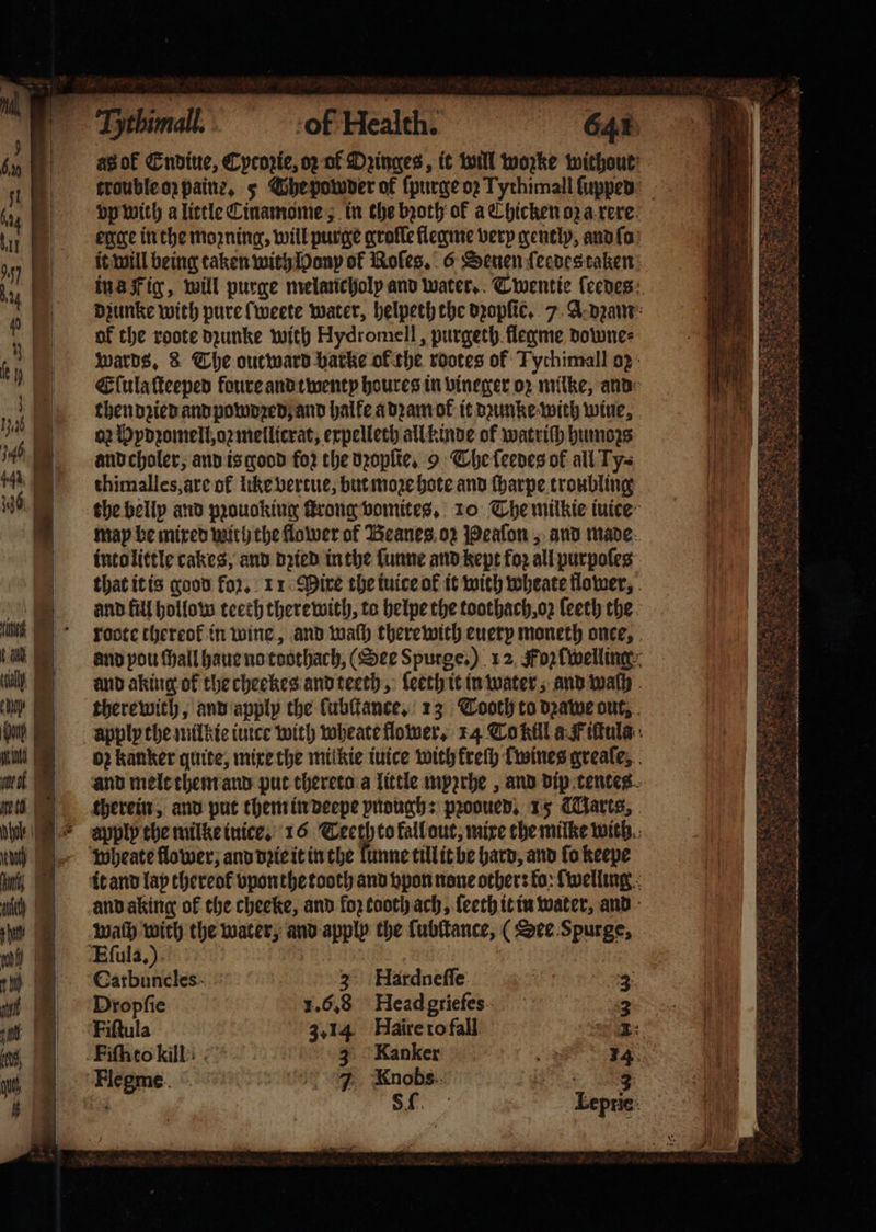 of the roote dzunke with Hydromell, purgeth flegme downe⸗ then dꝛied and powoꝛed and halfe a dꝛam ok it dꝛunke with wine, a2 Hydꝛomell, oꝛ mellicrat, expelleth all kinde of watriſh humoꝛs and choler, and is good fo2 the dꝛopſie. 9 The ſeedes of all Ty⸗ thimalles, are of like vertue, but moe hote and ſharpe troubling and fill hollow teeth there with, to helpe the toothach,o2 leeth the wheate flower, and dꝛie it in the lunne till it be hard, and fo keepe wath with the water, and apply the lubſtance, (See Spurge, Eſula.) Catbuncles 3 Hardneffe 3 Dropſie 1.6.8 Headgriefes 3 Fiſtula 3.14 FHaire to fall mek Fiſn to kill! 3 Kanker „ Saka, Flegme 7 Knobs 3