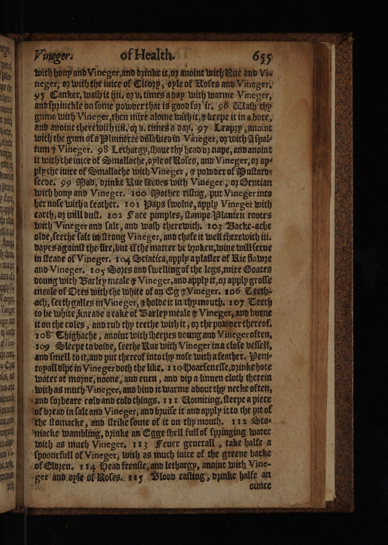 agi ' Wd AN wich Vine ger and fale, and wach therewith, 103 Backe: ache olde, ſeethe fale in ſtrong Vineger, and chake it well therewith tii. dapes againſt the fire, but ik the matter be bꝛoken, wine will ſerue in ſteade ol Vineger. 104 Sciatica, apply aplaſter of Rie flawze and Vineger. ros Sores and lwelling ok the legs, mixe Goates doung with Barley meale e Vineger, and apply it, op apply groſſe meale ok Otes with che white ok an Eger Vmneger. 106 Ceeth- ach, ſeeth galles in Vme ger, &amp; holde it in thymeuth. 17 Ceeth to be white kneade a cake ok Barley meale € Vineger, and burne it on the coles, and rub thy teethe with it, oz the powder thereof, 108° Thighache, anoint with ſheepes doung and Vinegeroften, and ſmell to it, and put thereof into thy nole with afeather. Pemi⸗ royal dipt in Vineger doth the like. 110 Hoarſeneſſe,dzinke hote water at mozne, ndone, and euen, and dip a linnen cloth therein with as much Vine ger, and bind it warme about thy necke okten, ‘the ſtomacke, and ſtrike fonte ok it on thy mouth. 112 Sto⸗