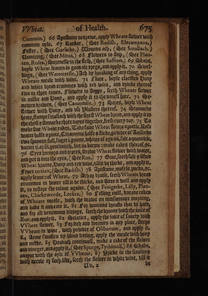 J. UA 500 Head pales | we wi, ch) ll | ve | 1 nit, 0 | (re; mi) i | N 6 iets.” K : ae — . — — — * 4 of Health. Cummin.) 66 Apoſtume todzawe, apply Wheate flower with common ople. 67 ihanker, (See Radifh, Elecampana, ) Gomiting, (See Mints.) 68 Flowers to top, (See Plan- ten, Roſes. ) Sozeneſle in the fleſh, (Dee Saffron.) 69 Okabg, lings, (ee Watercreſſe.) Ach by breaking ok any ching, apply Wheate meale with wine. 71 Fluxe, hoyle clarified Pony and white bꝛead crummes with red wine, and dzinke thereof two oz thꝛee times. Flowers to ſkoppe, ſeeth Wheate flower in milke and Monp, and apply it to the nauell Hote, 72 Se⸗ nowes dꝛawen, (See Camomile.) 73 Sozes, bople Wheat flower with Honp, and ble Plaſters thereof, 74. Stomacke beate, tampe ſmallach with the ſüneſt Wheat bꝛead, and apply it to the chet x lomacke thꝛee dapes together, kreſh euery day. 75 To make fine Wheat cakes, Take faire Wheat flowze a pottle, Roſe water halfe a pinte, Cinamome halke a ſticke, powder ok Anileens two ſpoones kull, fuger i. pound, whites of eqs iii. lalt a quantitie, Hutter ii. oꝛ ill. peniwoꝛth, but no barme: make cakes thereof, cc. 76 Epes humors. and teares, ſtreine Wheat flower with water, and put it into the eyes, (See Rue.) 77 Gout, ſeeth {aloe ſifted Wheat bꝛanne, Hony and red wine till it be thicke, and applp it. apply leauenol Wheat. 79 Ach oz bzuiſe, leeth Wheate bread crummes in water till it be thicke, and irre it well and apply it, to reſtoze the colour againe, (Dee Fenigreke, Lilly, Plan- ten, Chickeweede, Leckes,) 80 Falling euill, kneave cakes of Wheate meale, with the deawe on midlummer moꝛning, and bake it and eate it. 81 Foz womens bzealls that be hard, VVheate in wine, with powder of Olibanum, and apply it. 84 Arme (wollen by blood letting, apply the meale with bonp and mitke, 85 Peadach continuall, make a cake ok the flower and vineger, and apply it, (Dee Spurge, Fythimall,) 86 Skabs, anoput with the ople of. VVheate, 87 Pꝛicke in the lenowes with needle 02 ſuch dike, ſeeth a3 lower in white wine, till nf : 1 Rate * ae RI ot SR gs S Re! ak pe 2 Ks 3 SRT ETS AES . 5 r 0 — 2 = 7 n N * U 5 e Cae wren Se 5 N 2 2 oe Se ES tg Po. hie rey os a