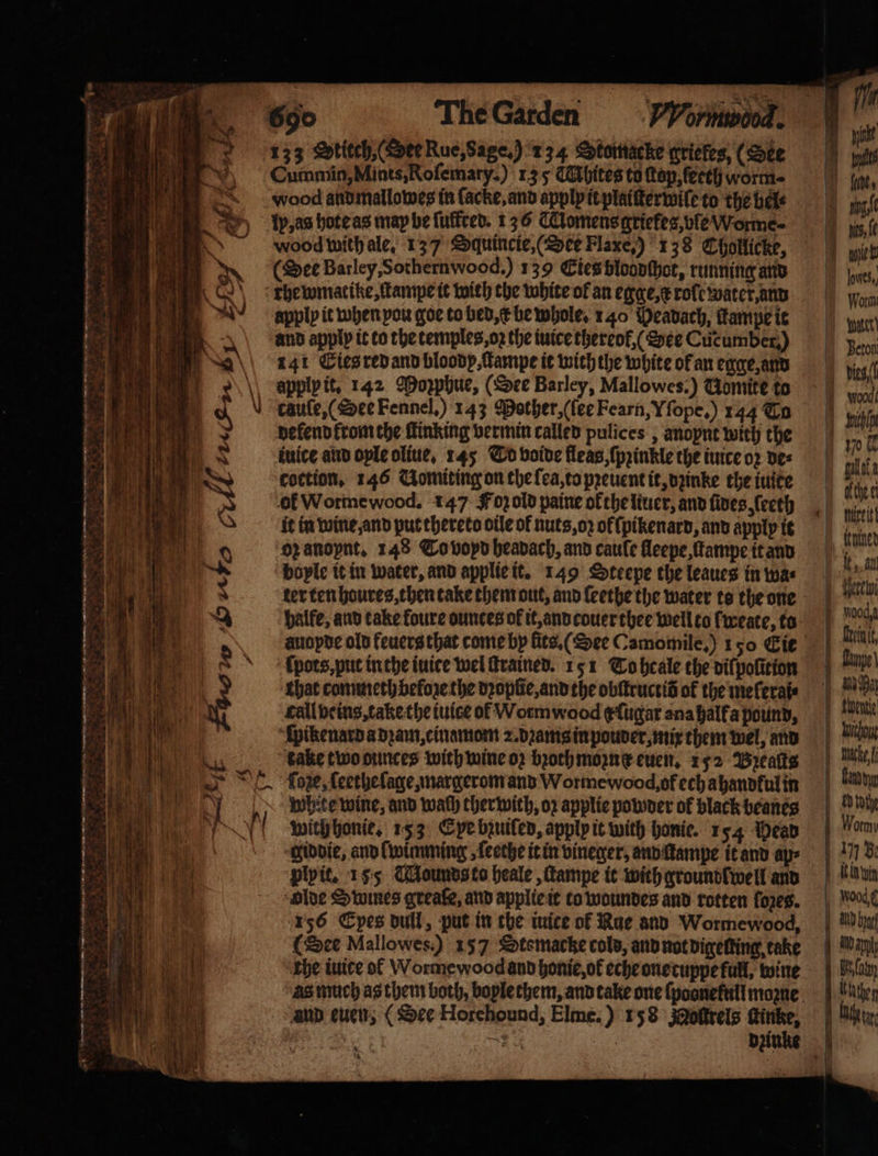 133 Stitch (Dee Rue, Sage.) 134 Stomacke griefes, (See i ~) | Cummin,Mints,Rofemary.) 13 5 CMhites to top, ſeeth worm⸗ uod andmallowes in ſacke, and apply it plaiſterwile to the bel⸗ H p, as hote as may be ſuffred. 136 CClomensaricfes,vfe Worme- Se ‘woodwithale, 137 Squincie, (Dee Flaxe,) 138 Chollicke, hop) (Dee Barley,Sothernwood,) 139 Eies bloodſhot, running and oe tewmatike, ſtampe it with the white of an egge, x rote water, and n cpplp it when you goe to bed, k be whole. 140 Peavach, ſkampe it and apply it to the temples oz the iuice thereol, (See Cucumber) 141 Ties red and bloody tampe it with the white of an egge, and 8 G 8 apply it. 142 Moꝛphue, (See Barley, Mallowes.) Gomite to dcauſe, (See Fennel.) 143 Mother, (ſee Fearn, Iſope.) 144 Co | dekend krom the ſtinking vermin called pulices, anopne with the ee iuice and ople oliue, 145 To voide fleas, ſpꝛinkle the iuice oꝛ des MW e coction. 146 Uomiting on the ſea, to pꝛeuent it, dꝛinke the iuite 66 8 ol Wotme wood. 147 Foꝛ old paine ok the liuer, and fives ſeeth it in wine and put thereto otle of nuts, oz ofſpikenard, and apply it 0 oz anoynt. 148 To voyd headach, and caule fleepe, ſtampe it and A bople it in water, and applie it. 149 Steepe the leaues in was R uͤertenboures, then take them out, and leethe the water te the one ae, e balfe, and take foure ounces of it, and couer thee well to fweate, to e 8 auopde old feuers that come by lits. (See Camomile,) 150 Cie e ppotcs put in the iuice wel ſtrained. 151 To heale the dilpolition I that commeth before the dꝛopſie, and the obſtructid of the meferats call beins, take the iuice of Wormwood ¢fugar ana half a pound, ſpikenard a dꝛam, cinamom 2. bꝛama in pouder, mix them wel, and We take two ounces with wine oz bꝛoch moꝛn e euen. 152 Bꝛeaſts A ſoꝛze, ſeethe lage, margerom and Worme wood, of ech ahandful in LY 0 white wine, and wach ther wich, oz applie powder of black beanes YY with honie. 153 Eye bzuiled, apply it with honie. 154 Dead 5 giddie, and lwimming ſeethe it in vineger, and ſtampe it and ap⸗ . plyit. 155 Mounds to heale, ſtampe it with ground lwell and 1 olde Swines greaſe, and applie it to woundes and rotten lozes. 156 Epes dull, put in the iuice of Rue and Worme wood, i (Dee Mallowes.) 157 Sotemacke cold, and not digetting, take 1 the iuite of Worme wood and honie, ok eche one tuppe full, wine and euen, (See Horchound, Elme.) 158 Molttels tinke, * * . ui a lle, i ning, un ſe wen pes, Worm Water) Beton | Hetty Voochg al. Ape! ce; peut Wich — e | land | Biot | Wormy Buk aun Wood ¢ AND her 1 Bt fot Kathe er. |