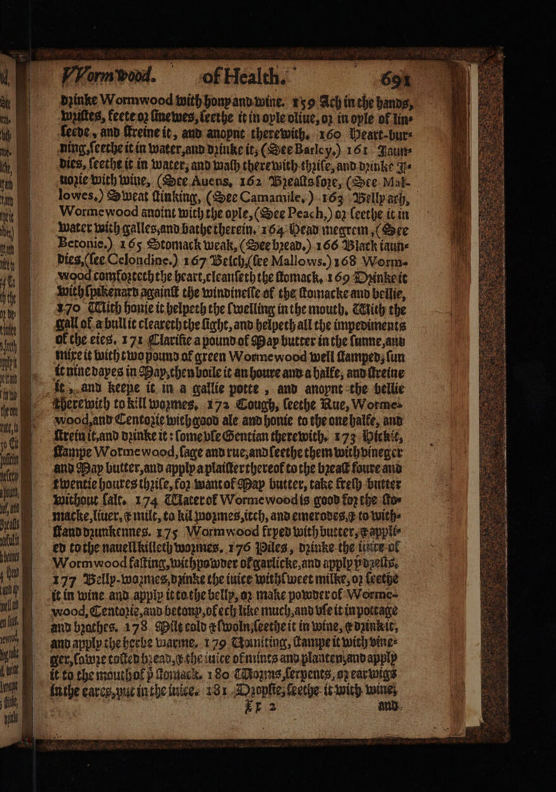 Wziſtes, keete oz ſinewes, ſeethe it in oyle oliue, oz in oyle of lin ſerde, and ſtreine it, and anoynt therewith, 160 Heart · bur⸗ ning, ſeethe it in water, and dꝛinke it, (See Barley.) 161 Jaun⸗ dies, feethe it in water, and wath therewith thꝛile, and dꝛinke Jy⸗ nozie with wine, (See Auens. 162 Bzeaſts ſoze, (See Mal. Worme wood anoint with the ople, (See Peach, ) 02 ſeethe it in water with galles, and bathe therein. 164 Head megrem, (See Betonie.) 165 Stomack weak, (See bꝛead.) 166 Black iaun⸗ dies, (ſee Celondine.) 167 Belch, (lee Mallows.) 168 Worm. wood comfortcch the heart, cleanſeththe ſtomack. 169 Dꝛinke it gall of a bull it cleareth the fight, and helpeth all the impediments of the eies. 171 Clariſie a pound ot May butter in the lunne, ann mixe it with two pound of green Worme wood well famped; fun it nine dayes in May, then boile it an houre and a halle, and ſtreine it „ and keepe it in a gallie potte, and anopnt the bellie Vooq and Centozie wich good ale and honie to the one halfe, and ſtrein it, and dꝛinke it: ſome vle Gentian therewith. 173 Pichit, lampe Worme wood, lage and rue, and ſeethe them with vineger and May butter, and apply a plaiſterthereok to the bꝛeaſt foure and twentie houres thziſe, for want ol May butter, take kreſy butter without falt. 174 Taterof Worme wood is good fo the for macke, liuer, æ mile, ta kd wozmes, tech, and emeroves,¢ to with⸗ ſtand dzunkennes. 175 Wormwood frpep with butter, xappli⸗ ed tothe nauell killech woꝛmes. 176 Piles, dꝛinke the inte ol Wormwood faſting, withpowder ok garlicke, and apply ß deſts. 177 Bellp- wozmes, dzinke the tuice withlweet milke, oz ſeethe it in wine and apply it to the belly, oꝛ make powder ol Worme- wood, Centozie, and betonp, oł ech like much, and vſe it in pottage and bzathes. 178 Milt cold æſwoln ſeethe it in wine, e dzinkit, and apply the herbe warme. 179 Choniting, ſtampe it wich vine⸗ ger, ſowze toſted bꝛead c the iuice ot mints and planten and apply it to the mouthot p domack. 1 80 Couns ſerpents, oz earwigs inthe eares, put in the iuice. 181 e it with 1 1 2 and ae 2s Buea i: . 5 . a F Faz e 7 8 * Nie 2 3 Gore Sats 2 9 cae n 15 * * 2 * 8 =e 8 Je = * : . ae ey 8 eS 2 Ste Saree 90 x 328 es e 8 N — RD Bes 8 — es * * 5 17 3 N 5 4 De 3 85
