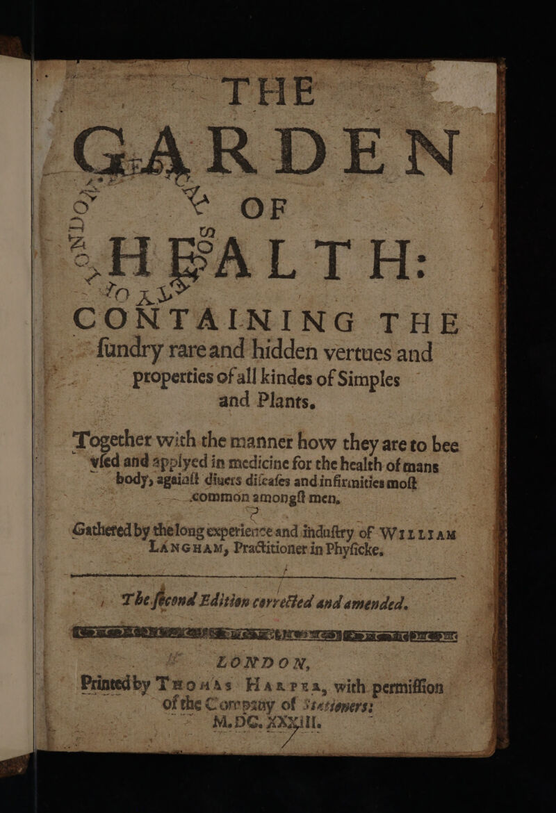 CONTAINING THE fundry rareand hidden vertues and properties of all kindes of Simples and Plants, Together with the manner how they are to bee vied and applyed in medicine for the health of mans body, agaiaft divers diicafes and.infirmities moſt +. .€ommon amongſt men, LANGuAM, Practitioner in Phyſicke. — A ee oo —— © The fecond Edition corrected and amended. oe LONDON, Printed by Twouas Hanrea, with permiffion of the C oro pauy of Ssxtioners: “&gt; MDG. Coil pw an SD CDA SE, —