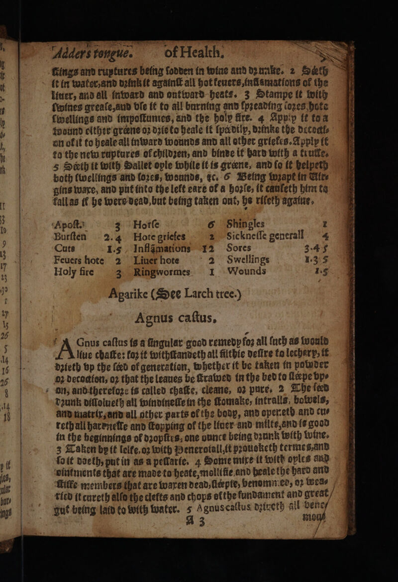 it in water. and dꝛink it againſt all hot keuers, inflammations of the liuer, and all inward and ontward heats. 3 Stampe it with ſwwines greaſe, aud ble it to all burning and lpꝛeading loꝛes hote fincilings and impoſtumes, and the holp fire. 4 Appip it to a wound either greꝛne oꝛ dzie to heale it ſpedilp, Danke the detochl⸗ on of it to heale all inward wounds and all other griekes. Apply it to the new ruptures ol childzen, and binde it hard with a true. 5 Seth tt with Ballet ople while it is greene, and ſo it helpeth both (wellings and lozes, wounds, Ec. 6 Being wzape in Cite gins ware, and put into the left care of a bogie; it cauſeth him ta Tall as ff he were dead, but being taken ont, be rifeth agate. Apoſt. 3 Fotſe 6 Shingles z Burſten -2.4 Hote griefes 2 Sickneilegenerall 4 Cuts 1.5 Inflgmations 12 Sores 3.4 5 Feuers hote 2 Liner hote 2 Swellings 1.35 Holy fire 3 Ringwormes 1 Wounds hg Agarike (See Larch tree.) Agnus caſtus. liue chatte: foꝛ it withſtandeth all filthie deſtre to lecher p it dꝛieth vp the (ed of generation, whether it be taken in polnder oz decoctlon, oꝛ that the leaues be ſtrawed in the bed to ſlerpe bps dzunk diſſoluetz all windinelle in the ſtomake, intralls, botvels, and matrix, and all other parts of the bodp, and openeth and cue reth all harenelte and ſkopping of the liner and milte, and ie good in the beginnings ol dzopftes, one ounce being dꝛunk with wine. 3 Taken by it lelte, oꝛ with Penerotall, it praucketh termes, and ſo it doeth, put in as a pellarie. 4 Some mixe tt with oples aud vintments that are made to heate,molitfie and beale the hard ard iſfe members that are waxen dead, llcepie, benominer, oꝛ Weas tied it cureth alla the clefts and chops efthe fundament and she? A 3 2 Fy ——— . — eee Cae oe ee 22 * . ae, =, — — — ́—— 2 = a Si ome sin eel pt 2 ee. 0 * * aoe a, a LS re eo —— — ę ꝶ I: let! — ͤ al oa —ůůů— — be eerie sels ——u— Sate se — — —— —— oe ee