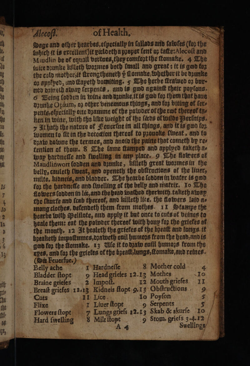 ptt o> &amp; — which it is excellent) it peloeth a pꝛoper lent oꝛ taſte:Alecoſt and Mzudlin be of equall vertues, they comfoꝛt the fomake. 4 The tuice dꝛunke killeth wozmes both (mall and great: it is god foz the cold mother it ſtrengtheneth v tomake Whether it be dzunke oz apotved, and ſtayeth vomiting. 5 The herbe ſtrawed oꝛ bur ned dꝛin eth away ſerpents, and is god againt their popſons, dꝛunke Opium, oz other venemaus things, and fog biting of ſer⸗ penls/elꝑetlallpy one dꝛamme of the powder of the rot thereof tas 7 It hath the nature of Feuerkue in all things, and it is god foꝛ women ko ſit in the decoction thereof to pꝛouoke sweat, and fo dꝛato downe the termes, and auold the paine that cometh by res tention of thom. 8 The lame amped and applped taketh a⸗ wap hardneſte and fivelling in any place. 9 The flowers of Maudlinwort ſodden and dzunke, killeth great wozmes in the belly, cauleth west, and openeth the obſkructlons of the liner, milte, kidneis, and bladder . The hearbe (onder in water is gan for the hardneſte and ſwelling of the belly and matrix. Io The flowers (onder in lee, and the head walhed therwith taketh away the ſkurfe and (cab thereol, and killeth lice, the flowers laid as Hearbe wilh Pelilote, and apply it but once to cuts of veines to the mouth. 12 It bealeth the griekes of the bꝛeaſt and lungs it bꝛeaketh impoſtumes, dꝛaweth enil humoꝛs trom the head, and is god for the ſomake. 13 Wile it to dꝛaw enfil humoꝛs from the eves, and foꝛ the grieles of the bꝛeaſt lungs, ſtomake, and reines. (Se Feuerfue.) Belly ache 1 Hardneſſe 8 Mother cold 4 Bladder ſtopt 9 Head grietes 12.13 Mothes 10 Braine grieſes 2 Impoſt. 12 Mouth griefes 11 Breaſt griefes 12.23 Kidneis ſtopt 9. 13 Obſtructions 9 Cuts IL Lice. 10 Poyfon 5 Flixe I Liver ſtopt 9 Serpents Flowers ſtopt Hard {welling 8 Mile 170 9 Stom. griefs 3.4.12 4 Swellings/ ~ = + 1 . — — ä , 3 — > ert — _— —— — , 7 ‘ 2 wane 5 r 2 . — 7 n * 3 ) - FIRE DI NTO NP es, a, Sy ET IRE TN ee Oe aN Te. PS te Bann SY e... eta <a