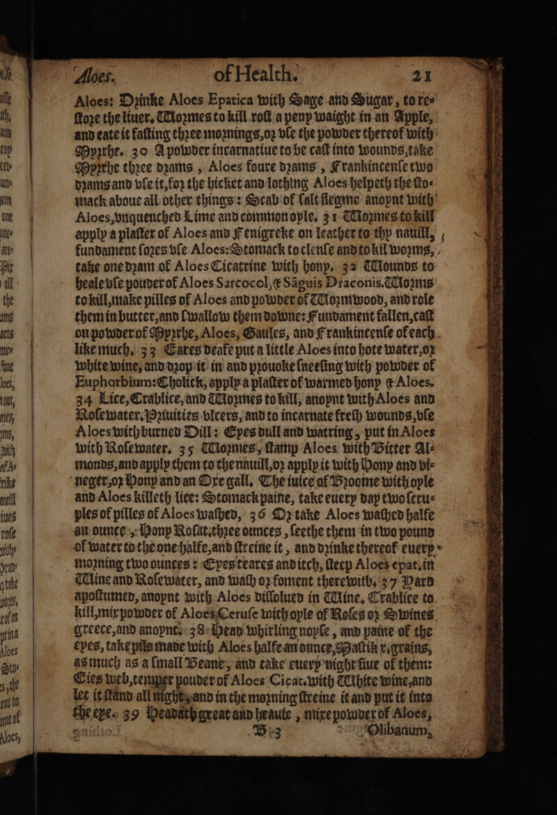 Aloes: Dzinke Aloes Epatica with Sage and Sugar, to re⸗ and eate it faſting thꝛee moꝛnings, oꝛ vle the powder thereof with Myzrhe. 20 A powder incarnatiue to be caſt into wounds, take Mypirhe three dꝛams, Aloes foure beams , Frankincenſe two pramgann vle it, to the hicket and lothing Aloes helpech the fas Aloes, vnquenched Lime and common ople. 31 Mozmes to kill apply a plaſter of Aloes and Fenigreke on leacher to thy nauill, heale vle pouder ol Aloes Sarcocol, &amp; Saguis Draconis. Moꝛmis to kill, make pilles of Aloes and powder of CMozmwood, and role them in butter, and Lwallow them downe: Fundament kallen, caſt like much. 33 Cares deake put a little Aloes into hote water, oz white wine, and dꝛop it in and pꝛouoke ſneeling with powder of Euphorbium: Cholick, apply a platter ot warmed honp &amp; Aloes. 34 Lice, Crablice, and Mozmes to kill, anopnt with Aloes and Nolewater. Pꝛiuities vlcers, and to incarnate kreſh wounds, vle Aloes with burned Dill: Eyes dull and watring, put in Aloes with Nolewater. 35 Cowes, ſtamp Aloes with Bitter Al⸗ monds, and apply them to the nauill, oꝛ apply it with Mony and vi⸗ and Aloes killeth lice: Stomackpaine, take euery day two ſeru⸗ ples of pilles of Aloes waſhed, 36 Oz take Aloes waſhed halfe au ounce, Honp Nolat.thꝛee ounces , ſeethe them in two pound Wine and Nolewater, and wath oz foment therewitb. 37 Warp apoſtumed, anopnt with Aloes dillolued in Mine, Crablice to greece, and anopnte 38 Mead whirling noyſe, and paine ol the epes, take pils made with Aloes halke an dunce, Maſtik x. grains, as much as a lmall Beane, and take euery night ſiue of them: Cies web, temper pouder o Aloes Cicat. with CAhite wine, and let it ſtand all night, and in che mozning ſtreine it and put it into che eye. 39 Peadach great and heaute, mixe powder ok Aloes, Amit, , B 3 Olibanum, n ij . eo ert 4 inte . ee, — e bab SY in ——— os — 8 &gt; 2s? n — . eer