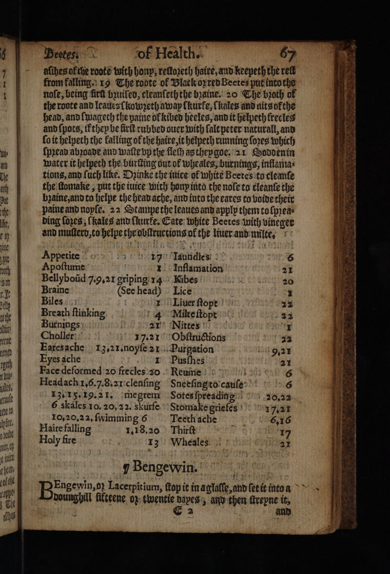 alches ofthe roote with hony, reſtoꝛeth haire, and keepeth the reek from falling. 19 The roote of Black oz red Beetes put into che nofe, being firſt buniled, cleanfech the bꝛaine. 20 The broth of the roote and leaues kowzeth away lkurke, Thales and nits okthe head, and lmageth the paine ol kibed heeles, and it helpeth frectes and ſpots, it they be Sirf rubbed ouer with lalt peter naturall, and lo it helpeth the falling of the haire, it helpeth running ſoꝛes which ſpꝛead abꝛoade and wake vp the fleſh as theygoe. 21 Soddenin water it helpech the hurting out of wheales, burnings, inflama⸗ tions, and ſuch line. Dzinke the inice of white Beetes to cleanſe the ſtomake, put the iuice wich honx into the nole to cleante the bzaine, and to helpe the head ache, and into the eares to voide their paine and noyſe. 22 Stampe the leaues and apply them to ſpꝛea⸗ ding lozes, (kales and ſkurke. Cate: white Beetes with vineger and muſterd, co helpe the obltructions ok the liuer and milte, r * ihe &amp; 8 7 8 8 4 Me + A TRA BS * Appetite io Wea 17 Laundies Apoſtume it 1 Inflamation Bellyboũd 7.9. 21 griping 14 Braine (See head) Biles I Breath ſtinking 4 halle: ?? ! 17121 Eyes ache Headach 1.6.7. 8.2 clenſing 1301 5. 19.21. megrem 6 skales 10. 20,22. skurfe 10,20,22, fwimming 6 Haire falling 1.18.20 Holy fire 13 Lice Nittes Obſtructions Pusfhes Rkxume 34 Sneeſingto cauſe Sotes ſpreading 20,22 Teeth ache 6,16 Thirſt 17 Wheales 21