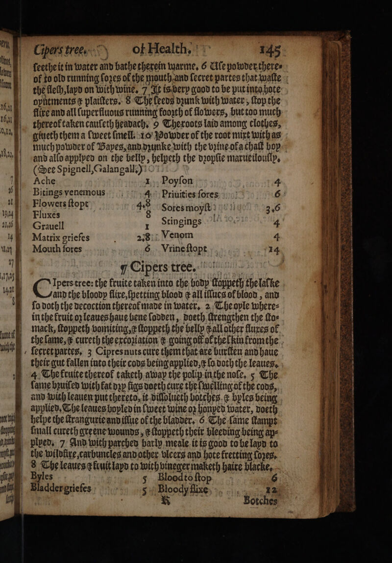 a | Cipers: tree. ophtments E plaiſters. 8 The feeds dzunk with water, ſtop the thereok taken cauſeth heavach. 9 Cheroots laid among clothes, giueth them a lweet lmell. 10 Powder of the root mixt with as and allo applyed on the belly, helpeth the dꝛopſie marueiloully. (Dee Spignell, &amp; talangall 310 Ache 1 1 899109 4 8 eee 4 Priuities ſores 6: owersftopt 4. 6100 Fluxés ) 8 See Ai) 346 Grauell 1 Stinging 2) Tr 4 Matrix griefes = e Venom 4 Mouth fores Vrine Soph ‘a 14 7 Ces tree. 7 Cie: tree: the fruite taken into the body 1 thelalke fo doth the decoction thereol made in water. 2 The oyle where⸗ in the kruit oz leaues haue bene lodden, doeth Urengthen the ſto⸗ mack, ſtoppeth vomiting, e ltoppeth the belly call other fluxes ol ſecret partes. 3 Cipres nuts cure them that are buriten and haue fame bꝛuiſed wich kat nap figs doeth cure the ſmelling of the cods, and with leauen put thereto, it dillolueth botches e byles being applied. The leaues boyled in {weet wine oz honyed water, doeth helpe the ſtrangurie and illue of the bladder. 6. The lame Kamps | plpeds 7 And with parched barly meale it is good to be layd to yles 5 Bloodtoftop -. | 57 e ie ag a Botches ä 3 2 n A J 8 BR Pea eri tS — Sha 8 Nee Wr n Tes ee. APS Ate Pe ih ST ee ee ee An win) MEATS ome “ay . * * Zz * — —— — : r N 5 r 2 &gt; N 85 n : 2 * ad ns C n „ Meee et x . * . — 2 on 2 4 . e ²˙ t ea eta as