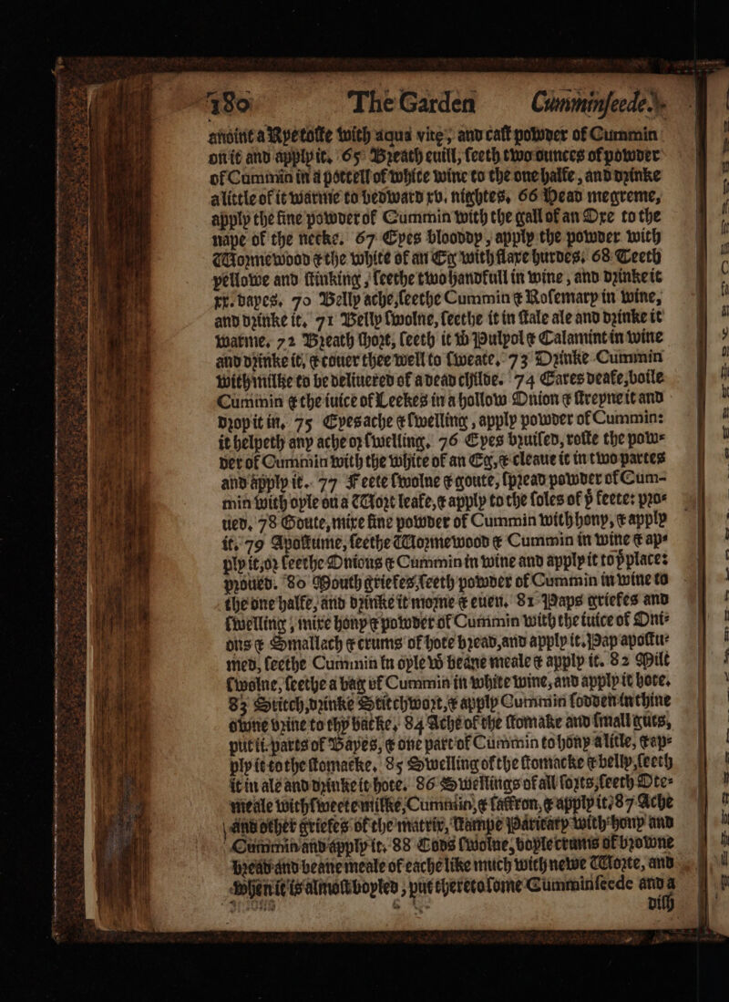 — * 3 * aye 7 A Oe I LG as Ree Zh * re e Ss pie sgt 3 25 e — — — in ES — * ee whe f d õãꝗ dpd ¶ãã NA St fron HP ä 25 neo. AAP 2 ee . „ fe — . aby &lt;-&gt; ¢ 83 a 4 7 | The Garden nape of the necke. 67 Epes blooddp, apply the powder with Moꝛmewood r the white of an Eg with lave hurdes, 68 Teetb pellowe and ſtinking, ſeethe two handkull in wine, and dzinke it re. dayes. 70 Belly ache, ſeethe Cummin € Rofemarp in wine, and dꝛinke it. 71 Welly [wolne, ſeethe it in Fale ale and dꝛinke it warme. 72 Breath thore; ſeeth it w Pulyol ¢ Calamint in wine and dꝛinke it. c touer thee well to [weate. 73 Dzinke Cummin with mille to be deliuered ok a dead childe. 74 Cares deake, boile Cum min gt the iuice ot Leekes in a hollow Onion ¢ ſtreyne it and dꝛop it in. 75 Eyes ache efwelling , apply powder ol Cummin: it helpeth any ache oz [welling. 76 Epes bzuiled, roſte the pow⸗ der of Cummiin with the white of an Eg, &amp; cleaue it in two partes and apply it. 77 Feete ſwolne ¢ qoute, ſpꝛead powder ok Cum- min with oyle ou a C Noz leafe, c apply to the ſoles of p fetes pꝛo⸗ ued. 78 Goute, mixe fine powder of Cummin withhony, c apply it. 79 Apolkume, ſeethe Moꝛme wood ¢ Cummin in wine € aps ply it, oꝛ Lethe Onious ¢ Cummin in wine and apply it top place: poled. 80 Mouth griefes ſeeth powder ol Cummin in wine to the one halle, and dꝛintte it mome k euen. 81 Paps ariefes and felling ; mixe honpe powder of Cumimin with the iuice of Oni⸗ ons x Smallach ecrums ok hote bꝛead, and apply it. Pap apoku: med leethe Cummin kn ople w beane meale ¢ apply it. 8 2 Milt cwolne, ſeethe a bag vf Cummin in white wine, and apply it hote. 83 Stitch dine Stitchwozt, x apply Cummin ſodden in thine dlune vine to chp backe, 84 Ache ok the ſtomake and ſmall guts, put ti: parts of Bayes, € one part of Cummin to honp alitle, cape ply it tothe ſtomacke. 85 Swelling ofthe ſtomacke e belly ſeeth meale withlweete mile, Cumin, ¢ lackron, x applp it 8 7 Ache And deher griekes ok the matrix, Kampe Paritarp with honp and Gummin and apply it. 88 Cons wolne, bople crumis ak bꝛowne When t is almoſt bopled put eyeretofome Cumminſcede anna aad ie? ——. &amp; 12 ee 27 “a. ~~ =. a! Wo oo awe” a. -