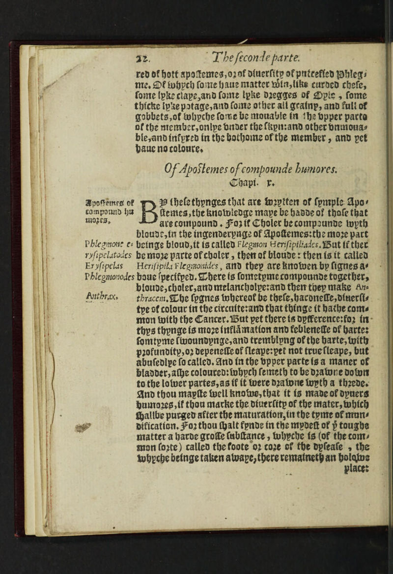 — az. T he feconde parte. rev of hott apo tentes,o2 nf of{uerfity of putrefied whleqs mnie, DF whyeh forte haue ntatter win, like curded chefe, fonte Ipke clape,and fone lpke Dwegges of Dpie , fome thicke ipke patage, and foite other ail grainp, and full of gobbets,of whpche forme be mouable tn the bpyer parte of the ntentbcr, onlpe binder the fkpusand other brimonas ble,andinfpred in the Bothome of the member, and pet baue ns coloure, Of ApoStemes of compounde humores. Capt. rv. Bpoemes of 32 (helethynges that are fn2yttert of fpntple Apo: componnd he feites the knotwledge mape be hasde of thole that aeeene ave compound . J¥a3 tf Choler be comtpounde iwpth bloude, fit the ingenderpage of Apokemes:the moze part Phlegmoue e- beinge bloud,tt ts called Flegwton Gerifipiliades. Wut ti ther ryfipelatodes Be moe parte of choler , thetrof blouve: then fs tt calied Eryfipelas Herifipila Flegmonides, and thep are krotwen bp fignes ar Phlegmonodes boue lpecifpen. here ts Contetpmecompounde together, bloude,choler, ard ntelancholpesand their thep make An- Anthrax, —_ thracem, Lhe (pgnes whereot be thefe, baronefle, vinerfts tye of colour {1 the civcattesand that fhinge it bathe conte mon with the Cancer. But pet there ts opfference:fo2 fr- thys thypnge fs moze fnflamatton and febleneffe of bartes fomtpme fivoundpnge, and tremblyng of the barte, with pofundity,o2 depenetfe of fleape:pet not truefleape, but abufedlpe (o called. Arid {11 the Bpper pattefs a maner of bladder, athe coloured: iobpch femeth to be doatone dott to.the lotver partes, as ff if Were D2aiwite upth a theede. And thou mapf€e tell knowe, that it is made of dpners bumto2es, if thou marke the diuerfitp of the mater, which fhalibe purged after the maturation, it the tynte of none dification. 02 thou (halt fpnde i the mypdetk of p toughe ntatter a harde grofe (ubltance , tubpcbe ts (of the cont, ton forte) called the foote 02 coe of the dpfeale , the twhyche betnge taken alwape, there rematneth ant eng a places