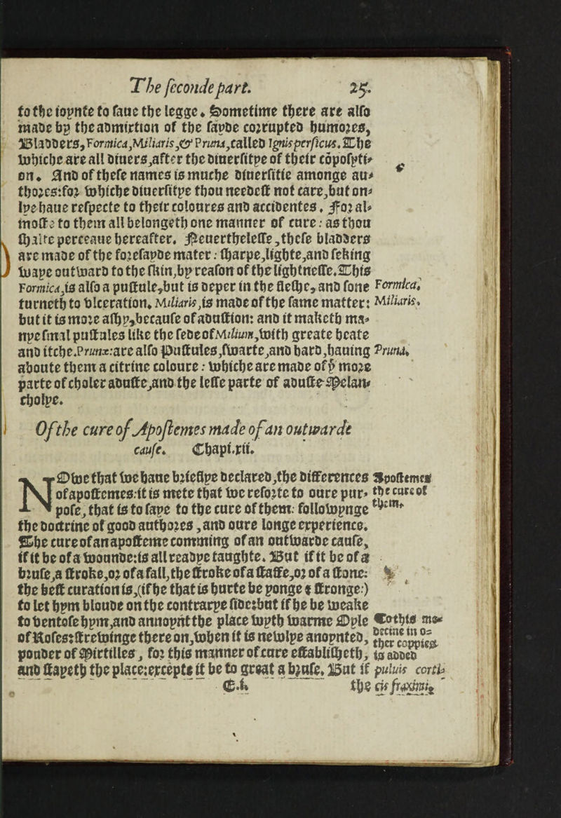 aa fo the topnte to faue the legge. Sometime there are alfo made by theadmtirtion of the fapde coxrupted bumozes, 43 ladders, Formica Miliaris co Pruna called Ignis perficus. he Wwhiche are all Diuers,after the dinerfitpe of thetr copolptt- on. Andof thefe names is muche diuerfifie amonge ats thores:for tobiche diuerfifpe thou needeft not care, but on lpehaue refpecte to their coloures and accidentes , $Fo2 al- inoffe to them all belongeth one manner of cure: asthou faite perceaue hereafter, Peuertheleffle ,thele blad3ers are made of the forefapde mater : Harpe,lighte and feking tape outward fo the thin bp reafon of the lightneile, Chis : Formica,ig alla a puftule,but is oeper tit the fletye,.and fone Formica, turneth to biceration, Miliaris ig made of the fame matter: Miliaris. butitis more afhy,becaule ofadulkion: and it maketh ma- npefaral pufules like the fedeofMelium,twith greate beate and itche.Prunz:are alfo Pufules fivarte and bard bauing Prund, aboute thentva citrine coloure : whiche are made of ) mo parte of chaler adufte and.the leffe parte of adulke Dela cholpe. Ofthe cure of Apoftemes made of an outwarde | caufe. Chapt.rit. | ‘ofapoftemes:-it is nvete that tue reforte to oure pur- the carcof pote, that fs tolape to the cure of them: folloiwpnae verre | the doctrine of gocd autho2es , and oure longe erperience. | fhe cureofanapofteme contig of att outivarde caufe, f(t be ofa wounde:ts allreadpe taughte. Wut ifttbeofa - ) brufea ftroke,o2 ofa fall, the frokeofa fatke,o2ofattone: % the bef curationis if be thatis burte be ponge ¢ fronge:) : ) ; pouder of Wirtilles , for this nvanmer of cure effablitheth, is appen ex and Hapeth the placerercepte it be to great abpufe, aut s puluis corti Ci, the cis frasaie