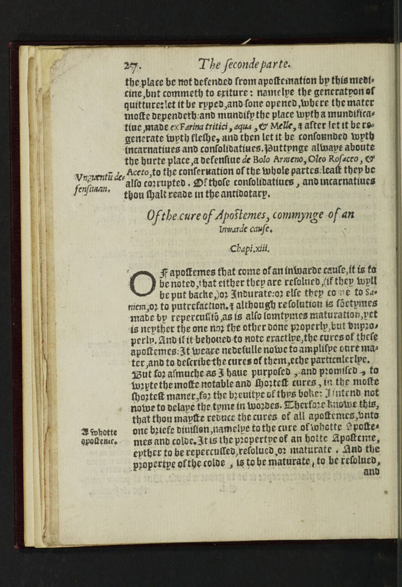 the place be not defended from apoftemation bp this mevt- cine but commeth to eriture: namtelpe the generatpon of quittureslet itbe rpped,and-fone opened where the mater motte Dependeth:and munodifp the place wpth a mundificas tine wade exFarina tritici, aqua ,¢7 Melle, ¢ after let it be rs generate wrth flefhe, and then let it be confounded wth incatnatines and confolidatiues.Wuttpnge alfvape aboute the burte place a defenfiue de Bolo Armeno, Oleo Rofaceo , ¢ fenfiaan, 4 Whotte apotenscts alfo corrupted. Df thole confolidatiues , andincarnafiue thou thalt reade tn the antibotarp. . Of the.cure of Apostemes, commynge of an Inwarde caufe, Chapi.xiil. be noted,that either thep are refolucd (if thep tupll be put backe,)or Jndurate:o2 elfe they come fo Sas niem;02 to putrefaction.¢ although re folution ts (actpines made bp repercufts asts alfo fomtpunes maturation, pet is nepther the one nioz the other done properlp,out Bup20, perlp, And ifit beboued-to note eractive,the cures of thefe apoftemes: at weare nedefulle notwe fo amplifpe onre mas ter,and to befcribethe cures of them,eche particalerlpe. x3ut fo2 almuche as J haue purpofed ,.and promilcd , fo {w2ptethemofte notableand Morte cures , in the mofte {ho2rtefé maner,fs2 the beuttpe of thrs boke: Jintend not notve to delape the.tyme in Wwo2des. herfore huowe this, that thou mapfte rebuce the cures of all apoffemces, bunts onc briefe diutfien,namelpe tothe cure of whette Spottes mes and colde. At is the propertpe of an hotte Apokeme, epther to be repercufled,refolucd or maturate . And the propertpe ofthe colve , is tobe maturate, fo be pein an