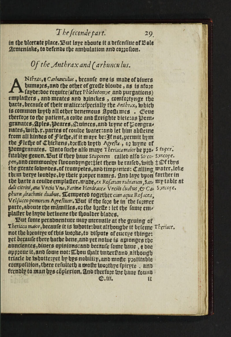 in the bleerate place. Sut laye aboute (t a ocfenfitie of Bole Armentake, to defends the ambulation and coz20fion. OF the Anthrax and (a rbuncn lus. NetFrax,¢€ Carkeaculus 5 becaufe one{s made of ofuers Huntezes, and the other of qroffe bloude, as {s afore fapde:doe require (after Phiclotonye and purgations) emplatters , and meates and Brinckes , comfortpnge the barte, becaufe of thetr malice:efpectallp the Anthrax, which is common typth allotber benemous Apeftimes . Geue thertoze to the patient,a colde and fireighte diete:as ems granates, Aples,pPeares, Nutnces, and topne of Zsomgras nates, Wwith.r.partes of coulde Wwater:and let him abficine from all kinbdes of Flethe, if it mape be: Ff not, permit bym the Flethe of Chickens, oreflen topth Agre/ts., 02 topne of phure drachmis duabus, SLempered together cum aqua Rofaced, Velfucco pomorum Apreftinm, Wut if the foze be in the forner parte, aboute the mamilies,o2 the beefte : let the fame ems platter be tapde bettuene the thoulver blades, Wut fone peradnenture nay meruatle at the geutng of not the benttye of this tuozke,to oifpute of cucrye thinge: pet becaule there bathe bene,and pet notve fg ayronges the aunclentes divers opinions:and becaufe fome have , ¢€ doe appoucit,and foe not: Wheu thalt buderfand although triacle be tabstte:pet bp bps nobiifip, and motte profitable compofitton, there refulteth a motte twoathye {pirpts . and frendly to nat bps cOplerion, And therfore Wwe bane found C. fii, tt