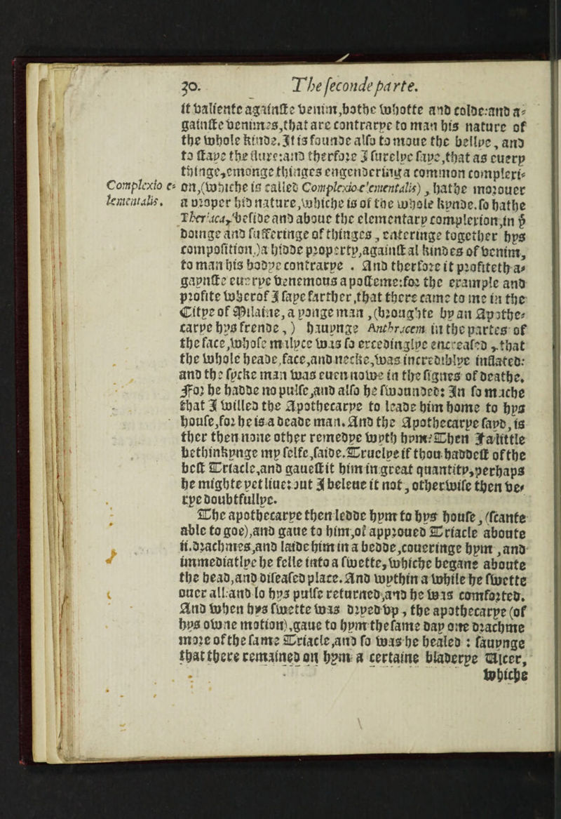 it baliente agifake veitint bathe Wwhotte and colde-and q- gatntke venus that are contrarpe to man bis nature of the tobole hid2, tis founde alfo to ntaue the bellpe, and to fave the dure:aind therfore Jt furelpe faye that as cuerp Hige,cmange (hinges engendertiwa common compleric Complexio e- gn (wodiche ts calles Compledoe'ementalis) , hathe mozouer lemcatalis, avroper bid nature, whiche is of toe whole kynde.fo hathe Ther‘aca, belive and abou the elementary complerton.in $ bowge and fuflertige of hinges , cateringe together hys compofition,)a hivde propertp,againtEal kindes of benint, tomanbis badyvecontrarpe . And therfore it profiteth-as gapnfe eucrpe Denemous a poleme:for the erautple and p2ofite wwherof J fape farther that there came to ine in the Citpe of Dilatue, a poinge man ,(boougyte by an Apathe- carpebysfrende,) dauynge Anthrcem tithe partes: of the face iwbofe mulpce tors fo ercedinglye encrealed ,.that the whole beade face andnecke, wasincrediblype inflated: and the {pcke man was eurwnatve ia the figues of deathe, Fo? be hadde no pulfe and alfo he fwaunndees Ju fo mache that J willed the Apothecarpe to leade bim home to bys ' Houle, for hets.a deade man. And the Apothecarpe fayd, ts ther then noite other remedpe topth homer Slhen Fatittle bethinkpnge my felfe faive.Cruelpe if thou baddett of the bef Criacle,and qauckit bimingreat quantity,yerhaps he mighte vet lines aut J beleue tt not, othertwile then ber rpe doubtfullpe. Whe apothecarpe thenledde hyn to bys houte , (fcante able Co goe),and gaue to bint,of appyoued Wriacle aboute f.drachnies,and latde bitin a beade ,coucringe bpnt and immendiative be felle tato a (vette, whiche begane aboute the bead,and oifeafed place. And wythina twhile be fieette oucr all:and.lo bys pulfe returied.and he tw1s comforted, And tohen bys finette was d2pedbp, the apathecarpe (of bps olune motion) ,gaue to bynrthe fame dap oie Drachme moze of the fante Wriacle and fo washe healed : fauynge that there remained on bone &amp; certaine bladerpe Cicer,