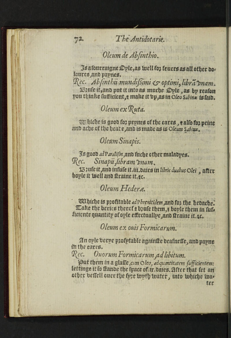 Oleum de Abfinthio. Oleum ex Ru td. Ua biche ts good fo2 peptes of the eares , ealfo fo2 peine and ache of the beate,and is made as is Oleum Saba, Oleam Sinapis. 38 good ad Paralifin and fuche other maladpes, Rec. Sinapit libramynam, Sule it,and infule it. ttt oaies tr libris dyabus Olei | after bople it well and fEraine it,¢c. Oleum Hedere. Wihiche ts profitable adPhrenitidem and for the bedache. Lake the berics theref¢ boule them,z bopie them in fufs fictente quantity ofople effectuallpe and ftraine it.¢c, Oleum ex onuis Formicarum. An ople Berpe profpfable againike deafneffe, and payne in the eares. Ree. Ouorum Formicarum ad libitum. put them ina glafle cue Oleo, adquantitatem fufficientem: leffinge {t fo fanve the {pace of.ty.daies. After that (ct art other betcll over the fpre tupth water, into whiche was fer