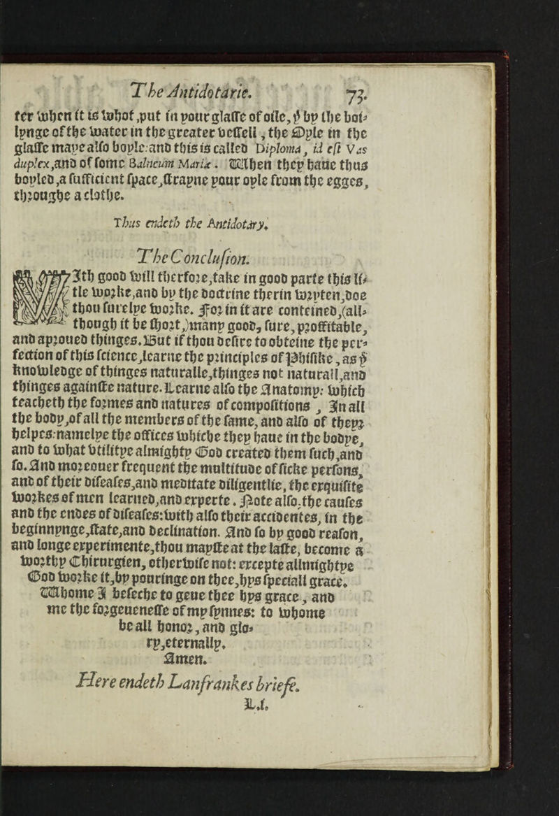 fer wher ft is tobof put ia pour alaffe of otle, 3 bp the bat: lpnae of the water in the greater befell; the Dple tn the glaffe mave aifo bople:and this is called Diploma, id eft Vas duplex and of fone Balnewim Mari. Wiben thep batie thus bopled,a fufficicnt (pace frapne pour ople from the egaes, theourhe aclothe. Thus endeth the Antidotary, The Conclufton: Sth good till therfore,take in good parte this tf / tle wozke,and by the doctrine therin wpten.doe F thou furelpe Wworke. For in ft are conteined (all: li A Med though tt be thozt, any good, ure, profitable, and apoued thinges, i5ut if thou defire toobteine the per fection of this {ctence learve the principles of Jabifitie , as p knowledge of thinges naturalle,thinges not Naturaill and thiniges againe nature. Learne alio the Anatomp: which feacheth the formes and natures of compofitions , Snallt the body of all the mentbers of the fame, and allo of thepz bhelpes:namelpe the offices wwhiche they baue inthe bodpe, and to fobat btilitpe almighty God created them fuch and fo. And mozeoner frequent the multitude of ficke perfons, aud of thetr difeales,and medttate diligentlic, the erquifite Wworkes ef men learned, anderperte. Mote alfo.the caufes and the endes of difeates:twith alfo their acctdentes, in the beginnpnae,fttate,and declination. And fo by good reafon, and lounge erperimente,thou maptte at the latte, become &amp; worthy Chirnraten, othertvife not: ercepte allutightpe God tworke tt,by pourinae on thee bps fpeciall grace, THhome ¥ befeche to geue thee bys grace &gt; and mc the foogeucneffe sf mp fynnes: to twhome beall bonoz, and clos rpeternailp, Amen. Flere endeth Lanfrankes briefe. Lt,