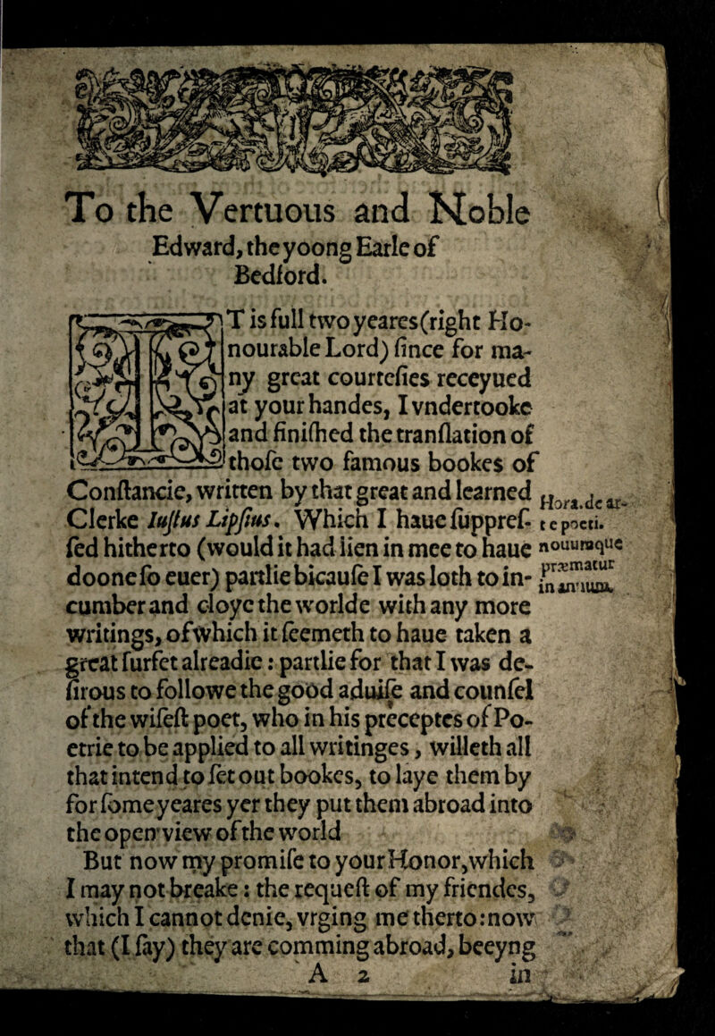 To the Vertuous and Hoble Edward, the yoong Earle of Bedford. T isfulltwoyeares(righc Ho¬ nourable Lord) fince for ma¬ ny great courtcfies receyued at yourhandes, Ivndertookc and finifhed the tranflation of thole two famous bookes of Conftancie, written by that great and learned Horl-tIear. Clerke lujlus Lippus. Which I haue fuppref- t e pocti. fed hitherto (would it had lien in mee to haue nouumquc doonefo euer) partlie bicaufe I was loth to in- cumber and doyctheworlde with any more writings, ofwhich it feemeth to haue taken a great furfetalreadie: partlie for that I was de« firous to followe the good aduife and counfel of the wifeft poet, who in his preceptcs of Po- etrie to be applied to all writinges, wiUeth all that intend to let out bookes, to laye them by for fomeyeares yer they put them abroad into the open view of the world But now my promife to your Honor,which ; I may not breake: the requeft of my friendes, which I cannot dcnie,vrging me thertornow that (I fay) they are comming abroad, beeyng