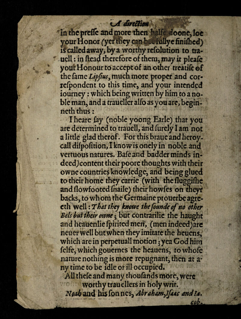 direction in thcpreflc and more then h^pldoone, Ioe your Honor (yerHhey can ^niwye finifted) is called away, by a worthy refolution to tra- ucll: in ftead therefore of them, may it pleafe your Honour to accept of another treatife of the fame Lipjius, much more proper and cor- lelpondent to this time, and your intended iourney: which being written by him to a no¬ ble man, and a traueller alfo as you are, begih- neth thus: I heare fay (noble yoong Earle) that you are determined to trauell, and furely I am not a little gladthcrof. For this braue and heroy- calldifpofition,lknowisonelyin noble and vertuous natures. Bafeand badder minds in¬ deed^content their poore thoughts with their owne countries knowledge, and being glued to their home they carrie (with thefluggifhc and flowfooted fnaile) their howfes on theyt backs, to whom the Germaine prouerbeagre- eth well: That they htowe thefoundeof no other Be/s hut their owne; but contrarilie the haught and heauenliefpiritedmehy (men indeed)are neuer well but when they imitate the heuens, which are in perpetuali motion • yea God him felfe, which gouemes the heauens, to whole nature nothing is more repugnant, then at a* ny time to be idle or ill occupied. All thefeand many thoufands more, were worthy trauellers in holy writ. 7