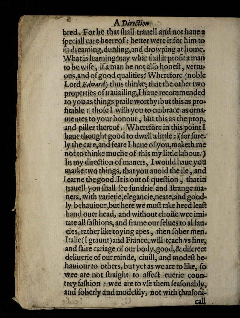 m A PirtBkn y bred . For he that (hall trauell and not haue a fpeciall care heereof: better were it for him to fit dreaming,dunfing,and drowping at home* What is learning?nay what (halit profit a man to be wife, ifamanbenotalfohoneft, vertu- ous,and of good qualities? Wherefore (noble Lord Edward) thus thinke- that the other two propei tfes of trauailing,I haue recommended to you as things praiie worthy: but this as pro* fitable : thofel with you to embrace asornar mentes to your honour, but this as the prop* and piller thereof. Wherefore in this point I haue thought good to dwell alittle; (for fure- ly the care,and feare I haue of you,maketh me not tothinke muche of this my little labour/) In my diredion of maners, I would haue you marke two things, that you auoid theile, and I came the good. It is out of queftion * thatin trauell you (hall fee fundrie and ftrange ma¬ ners, with varieticjdegancie^neate,and good¬ ly behauiour,but here we muft take heed leaft hand ouer head, and without choife wee imi¬ tate all fafhions, and frame our felues to al fan¬ cies, rather like toying apes, then fober men. Italie(I graunt)and France, will teach vs fine, and fairc cariagc of our body,good,& difereet deliuerie of our minde, ciuill, and modeft be- hauiourto others, but yet as we are to like, fo wee are not ftraight to affed euerie coun¬ trey fafhion .• wee are to vfe them feafonably, and foberly and modeftly, not with thrafoni-