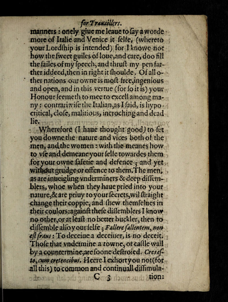 manners roaely giucmeleauetofoyaworde more of Italic and Venice it fclfe, (whereto yourLordfhip is intended) for Iknowc not how the fweet guiles of loue,and care, doo fill the fades ofmyfpecch, and t hruft my pen far¬ ther iddeed,then in right it (houlde. Of allo- ther nations oarowneismoft free,ingenious and open, and in this vertue (for fo it is) your Honour feemeth to meeto cxcell among ma¬ ny: contrariwife theItalian,asIfaid, is hypo¬ critical, clofe, malicious, incroching and dead lie- Wherefore (I haue thought good) to fet you downe the nature and vices both of the men, andthe women: with the meanes how to vfc and demeane your felfe towardes them > for your owne fafetie and defence 5 and yet without grudge or offence to them.Thc men, , as areinueigling vnderminers & deep diflem- , biers, whoe when they haue pried into your nature,& are priuy to your fecrets,wil firaight change their coppie, and fhew themfeluesin their coulorsragainft thefe diflefnblers I know noother,oratleaft no better buckler, then to diflembl^alibyourielfe; Fallerefallentem^ non eftfraus: Todeceiuea deceiucr,is no deceit. Thofethat vndeimine a xowne,orcaftle wall by a cpiintermine,arefoonc deftroied. Crcsef- to^cum creten cibus. Hecre I exhort you not (for all this) to common and continuall diffimula- C 3 * tion: