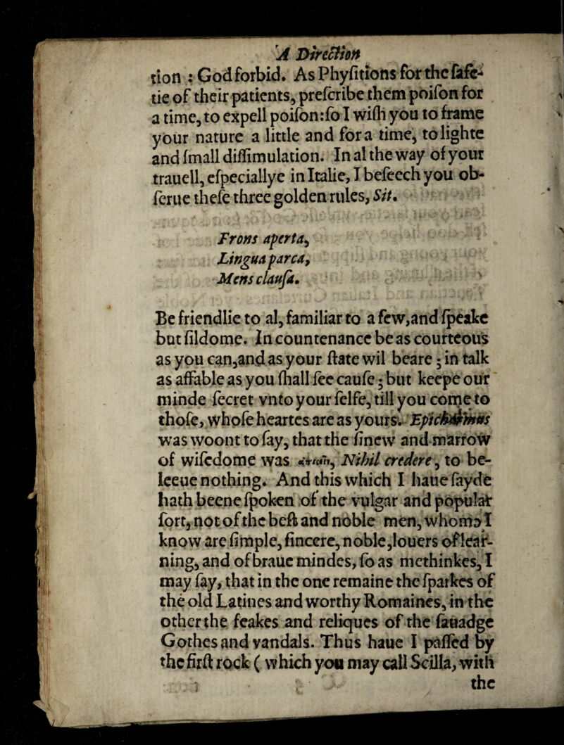 A Direction J tion : God forbid. As Phyfitions for the fafe-i tie of their patients, preferibe them poifon for I a time, to expell poifon :fo I wifli you to frame your nature a little and fora time, tolighte and (mail diffimulation. Inal the way of your trauell,efpeciallye inItalie,Ibefeechyou ob- ferue thefe three golden rules, Sit. From aperta, Lingua parca, Mcmclaufa. Be friendlie to al, familiar to a few,and fpeake but fildome. In countenance be as courteous asyoucan,andasyour ftatewil beare 5 in talk as affable as you fhall fee caufe; but keepe our minde fecret vnto your fclfe, till you come to thofe, whofe heartes are as yours. Epkhtifcmvs waswoonttofay, that the finew andmaFrow of wifedome was Nihil credere, to be- leeue nothing. And this which I hauefayde liathbeenefpoken of the vulgar and popular fort, not of the beft and noble men, whom» I know are fimple, finccre, noble,louers of lear¬ ning, and of brauc mindes, fo as methinkes, I may fay, that in the one remaine the fparkes of the old Latines and worthy Romaines, in the other the feakes and reliques of the fauadge Gothes and vandals. Thus haue I pafled by the fir ft rock (which you may call Scilla, with