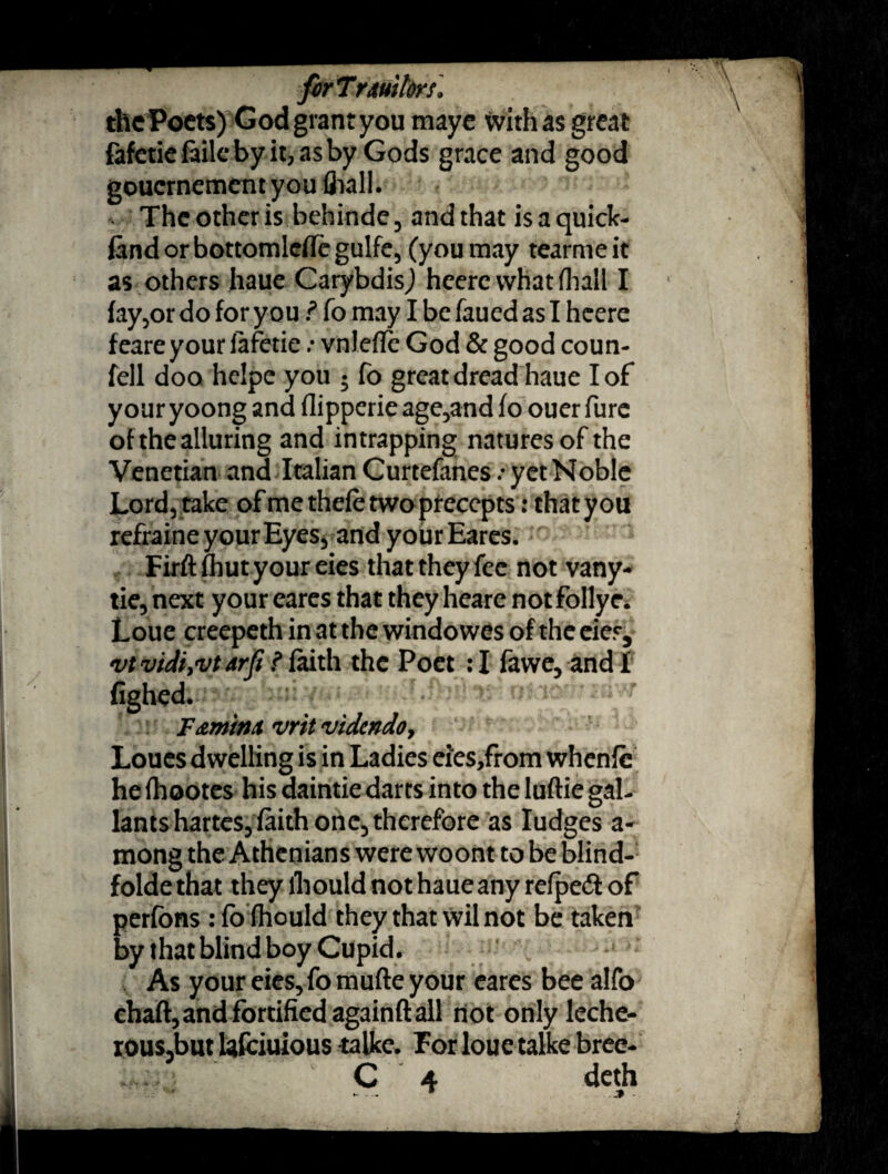 firTrmkrs. the Poets) God grant you maye with as great fafetiefailebyit,asby Gods grace and good gouernement you fl>all. The other is behinde , and that is a quick- fandorbottomleflcgulfe, (you may tearmeit as others haue Carybdis) heerc whatfhall I fay,or do for you ? fo may I be faued as I heere feareyour fafetie .* vnlefle God & good coun¬ fell doo helpe you ; fo great dread haue I of your yoong and flippcrie age,and fo ouer fure of the alluring and intrapping natures of the Venetian and Italian Curtefanes .• yet Noble Lord) take of me thefe two precepts: that you refraine your Eyes, and your Eares. Firft fhut your eies that they fee not vany- tie, next your eares that they heare not follye. Loue creepeth in at the windowes of the eier, vividi,vtdrfi f faith the Poet :I fawe, and! fighed. F&minx vrit videndo, Loues dwelling is in Ladies ei'es,from whenfc he fhootes his daintie darts into the luftie gal¬ lants hartes, faith one5 therefore as Iudges a- mong the Athenians were woont to be blind- folde that they fhould not haue any refpeii of perfbns : fofhould they that wil not be taken by that blind boy Cupid. As your eies, fo mufte your eares bee alfo chart, and fortified againft all not only leche¬ rous,but lafeiuious talke. For loue talke bree- - - * .»