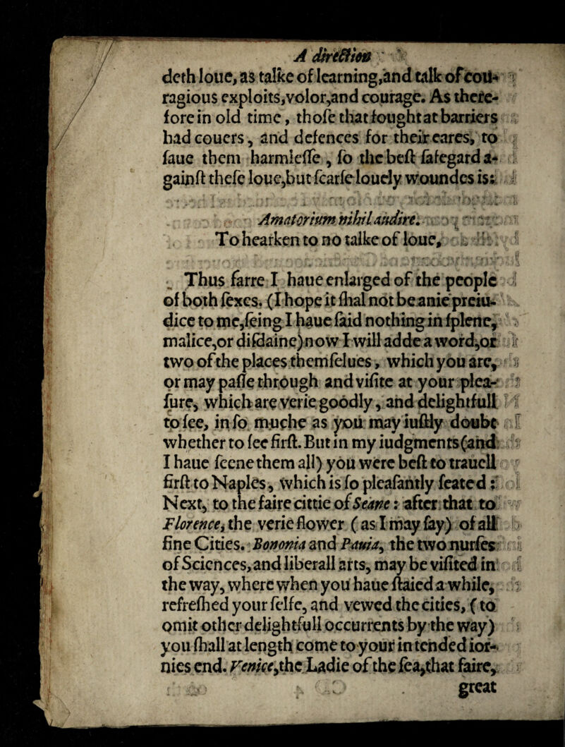 doth loue, as talke of learning,and talk of coii* y ragious exploits,volor,and courage. As there¬ fore in old time, thole that fought at barriers hadcouers, and defences for their cares, to faue them harmiefle , fo the belt fafegarda- gainff thefe loue,but fcarfelouely woundcs is; Amatorium nihiUndire. To hearken to no talke of loue, k vi •. Thus farre I haue enlarged of the people of both lexes. (I hope it lhal not be anie preiu* dice to me,leing I haue faid nothing in fplene, malice,or difdaine) now I will adde a \vord,ot two of the places themlelues, which you are* or may pafte through andvifite at your plea- furc, which are verie goodly, and delightful! to fee, info itiuche as you may iuftiy doubt whether to lee firft. But in my iudgments(and I haue fecne them all) you were beft to traucll firft to Naples, which is fo plcafantly feated i Next, to the faire cittie of Seane: after that to Florence, the verie flower (as I may lay) of all fine Cities. Bononia and Pauia, the two nurfes of Scicnces,and liberali arts, may be vifited in the way, where when you haue ftaied a while, refrelhed your felfe, and vewed the cities, (to omit other delightfull occurrents by the way) you (hall at length come to your in tended ior- nies end. Venice^ the Ladie of the fea,that faire, great jr tA; ifk of :! f ' •<