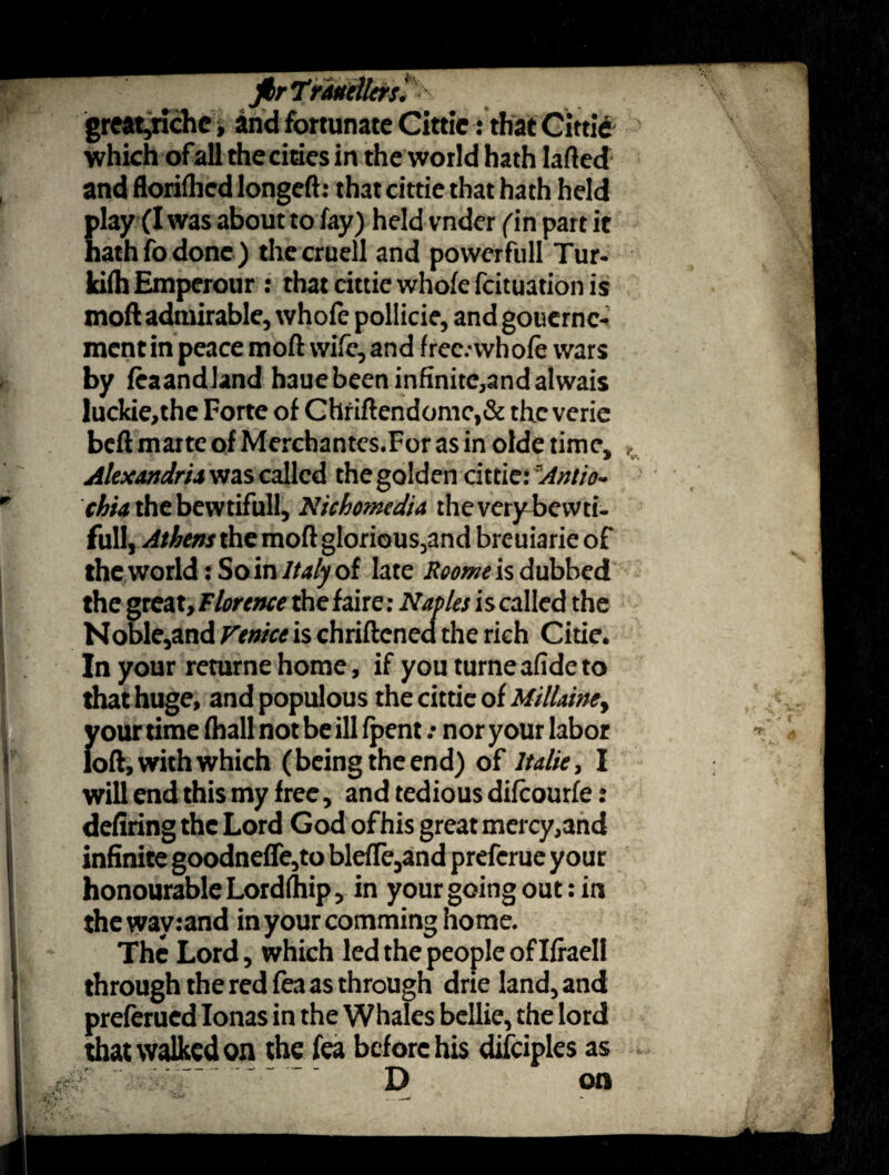 jhrtrMellcrsl great,riche, and fortunate Cittie: that Cittie which ofall the cities in the world hath laded and floriflied longed: that cittie that hath held play (I was aboutto fay) held vnder ('in part it hath fo done) thecruell and powerfull Tur- ki(h Emperour : that cittie whole fcituation is moft admirable, whofe pollicie, and goucrnc- mcnt in peace mod wife, and frec.-whofe wars by feaandland hauebeen infinite,and alwais luckie,the Forte of Chriftendomc,& the verie bed marte of Merchantes.Forasin olde time, Alexandria was called the golden cittie: Antio¬ chia the bewtifull, Nichomedia theverybevvti. full, Athens the mod glorious,and breuiarie of the world: So in Italy of late Rooms is dubbed the great, Florence the faire: Naples is called the Noble,and Venice is chriftened the rich Citie. In your returnehome, if youturneafideto that huge, and populous the cittie of Millainey ifour time fhall not be ill fpent .• nor your labor oft, with which (being the end) of Italic, I will end this my free, and tedious difeourfe: defiring the Lord God of his great mercy,and infinite goodnefle,to blefle,and preferue your honourable Lordlhip, in your going out: in theway:and in your comming home. The Lord, which led the people of Ifraell through the red fea as through drie land, and preferued Ionas in the Whales bellie, the lord that walked on the fea before his difciples as  ~ D on v