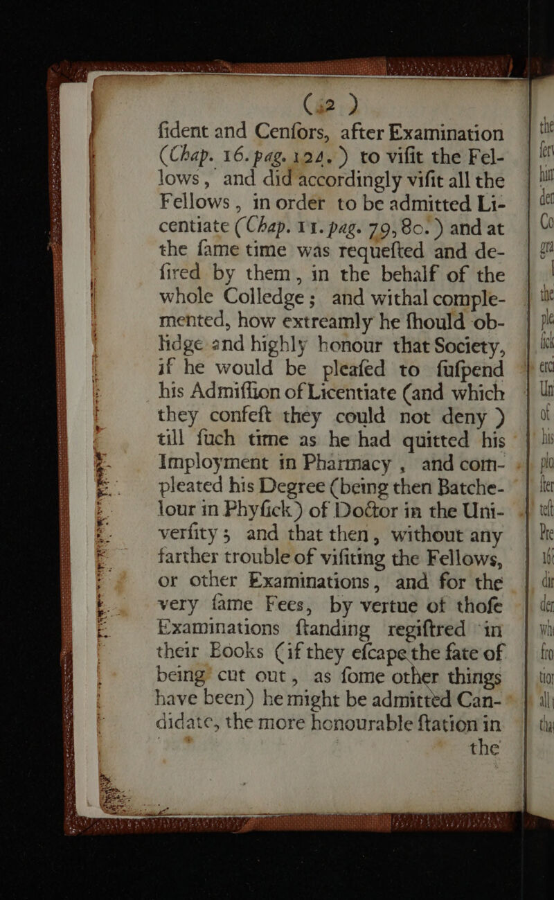 (i2 ) fident and Cenfors, after Examination (Chap. 16. pag. 124. ) to vifit the Fel- lows, and did accordingly vifit all the Fellows , in order to be admitted Li- centiate (Chap. 11. pag. 79, 80. ) and at the fame time was requefted and de- fired by them, in the behalf of the whole Colledge; and withal comple- mented, how extreamly he fhould ob- hdge and highly honour that Society, if he would be pleafed to fufpend his Admiffion of Licentiate (and which they confeft they could not deny ) till fuch time as he had quitted his Imployment in Pharmacy , and com- pleated his Degree (being then Batche- lour in Phyfick) of Door in the Uni- verfity 5 and that then, without any farther trouble of vifiting the Fellows, or other Examinations, and for the very fame Fees, by vertue of thofe Examinations ftanding regiftred “in their Eooks Cif they efcape the fate of being cut out, as fome other things have been) he might be admitted Can- didate, the more honourable ftation in bo the ew — — — TCI eg Yous 2307 aver de dila B ace EMO SI 3o DT NGA Piet) TQ E Y OT oT ECKE IS DUERME e O iari n PPP P ae