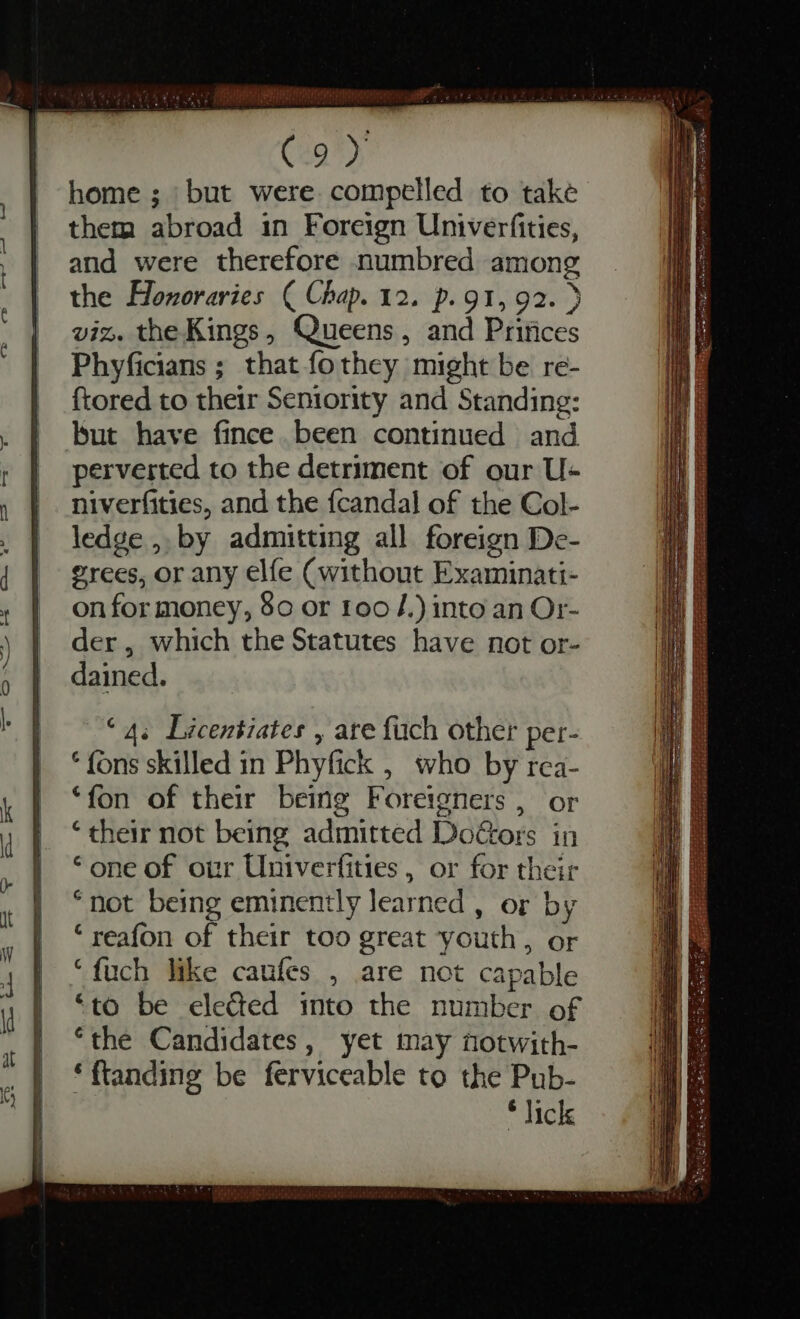 ce a4 — Fs 3 ww rs &gt; — C RE. Rute STi STSL ¢ gm. M * rs C9) home; but were compelled to take them abroad in Foreign Univerfities, and were therefore numbred among the Honoraries ( Chap. 12. p. 91, 92. &gt; viz. the Kings, Queens, and Princes Phyficians ; that fo they might be re- ftored to their Seniority and Standing: but have fince been continued and perverted to the detriment of our U- niverfities, and the {candal of the Col- ledge ,, by admitting all foreign De- grees, or any elfe (without Examinati- on for money, 80 or foo J.) into an Or- der, which the Statutes have not or- dained. “4s Licentiates , are fuch other per- * fons skilled in Phyfick , who by rca- ‘fon of their being Foreigners , or * their not being admitted DoGors in ‘one of our Univerfities, or for their * not being eminently learned , or by * reafon of their too great youth, or *fuch like caufes , are not capable ‘to be elected into the number of “the Candidates, yet may notwith- * ftanding be ferviceable to the Pub- * lick