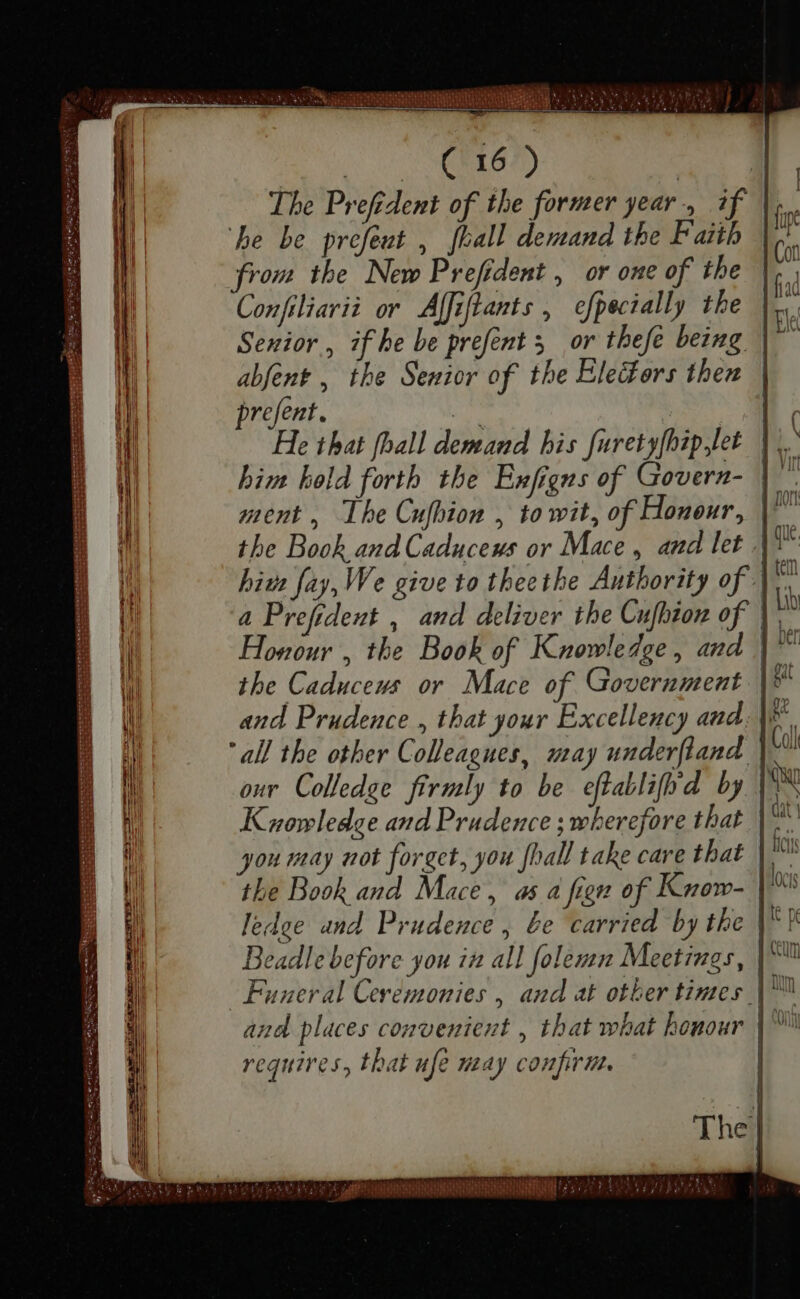 M. C. C0 ME The Prefident of the former year 4, if he be prefeut , [ball demand the Faith from the New Prefident , or one of the Confiliarii or Afiflants , efpecially the Senior, if he be prefent 5. or thefe being | abfent , the Senior of the Electors then relent. 2i He that fhall demand bis furetyfhip let him hold forth the Enfigns of Govern- | ment, The Cufhion , to wit, of Honour, |^ the Book and Caduceus or Mace , and let .| biz fay, We give to theethe Authority of |; a Prefident , and deliver the Cufbon of |; Honour , the Book of Knowledge , and | 3 the Caduceus or Mace of Government and Prudence , that your Excellency and. |. “all the other Colleagues, may underftand |^ our Colledge firmly to be eftablifod by [558 Knowledge and Prudence ; wherefore that |^ W you may not forget, you [ball take care that |. the Book and Mace, as a fien of Know- | ledge and Prudence, be carried by the |^ F Beadle before you in all folemn Meetings, | Funeral Ceremonies , and at other times | ™ and places convenient , that what honour | requires, that nfe may confirm. — SIE [sepe esi ede epum I — -e wm — — — 193 6 7