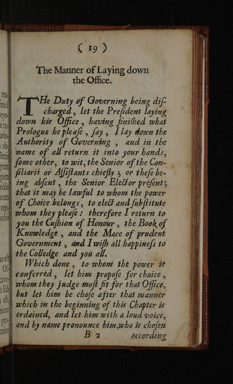 ; TUTTA S INSIREN PR m F H ( 19 2 The Manner of Laying down l the Office. id He Duty of Governing being dif- e of charged , let the Prefident laying I down his Office , having finithed what rol Prologue he pleafe , fay, Llay down the : M Authority of Governing , and in the d zame of all return it into your hands,  Jome other, to wit, the Senior of the Con- Aliarii or Afiftants chiefly 5 or thefe be- Ag dmg abfent , the Senior Elector prefents | that it may be lawful to whom the power J| of Choice belongs, to eled and fubjtitute ad whom they pleafe: therefore I return to = | you the Cujhion of Honour , the Book of Knowledge , and the Mace of prudent | Government , and I wifh all happinefs to | the Colledge and you all. A Which done, to whom the power it | €onferréd , let him propofe for choice; al whom they judge moft fit for that Office, | but let bim be chofe after that manner Ul which iż the beginning of this Chapter is d | ordained, and let him with a loud voice, and by name pronounce bim bo is chofer | a3 according: ptet