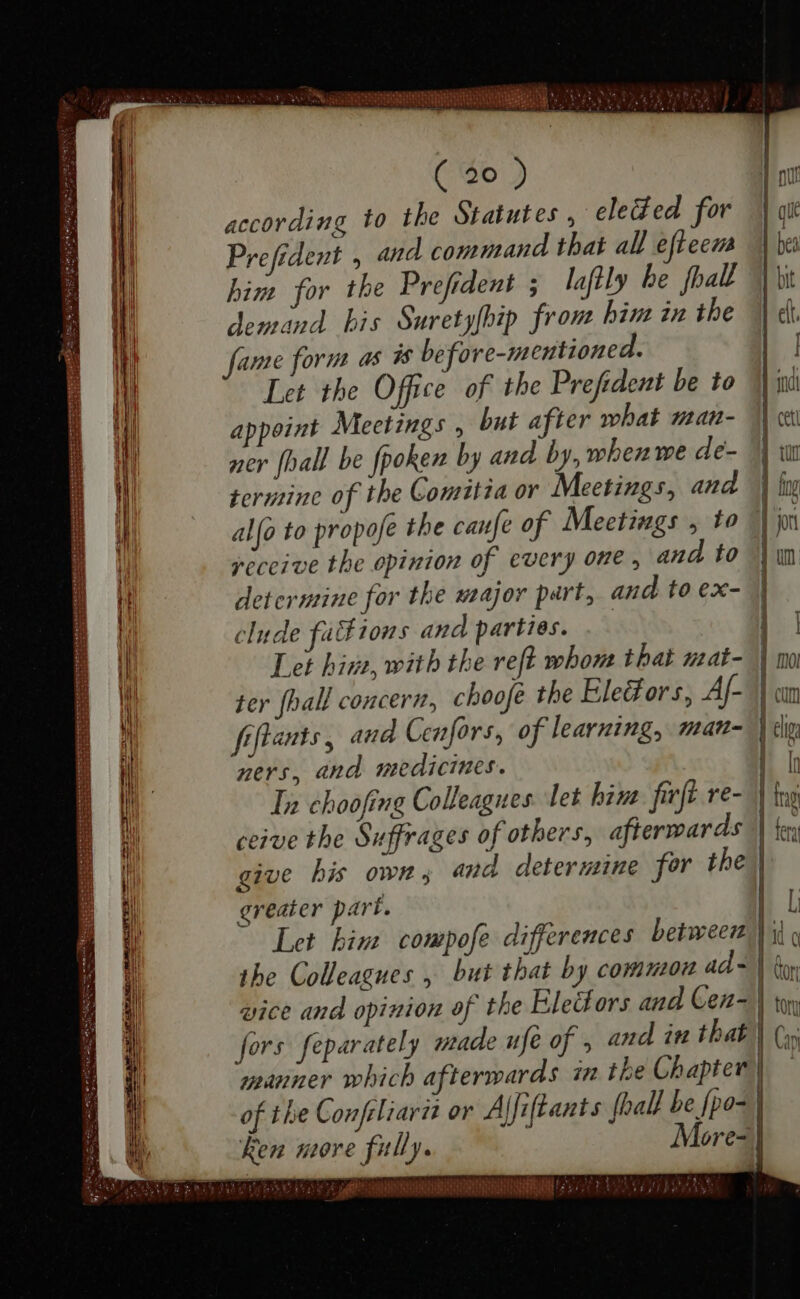 D A OAE oe Se AAA — Ma Delegate eee D UO SEE Sa SAT Saa — — — — — — — _— —— A RUMUSS — oe ENEDA ww * (Ses DEM — (20) according to the Statutes , eleded for | git Prefident , and command that all efteem | be him for the Prefident ; laftly be foal | bit demand his Suretyfbip from bim in the eft fame form as is before-mentioned. | Let the Office of the Prefident be to indi appoint Meetings , but after what man- d cu ner {hall be fpoken by and by, whenwe de- 1] w termine of the Comitia or Meetings, and | ln alfo to propofe the caufe of Meetings , to | jo receive the opinion of every one, and to | un determine for the major part, and to ex- | clude fa tons and parties. | | Let hira, with the reft whom that mat- | mo ter (hall concern, choofé the Electors, Af- am fiftants, aud Cenfors, of learning, man- | lig ners, and medicines. : I In choofing Colleagues. let hint ſirſt re- | ing ceive the Suffrages of others, afterwards || ie give his own; and determine for the greater part. | L Let bim compofe differences between ii, the Colleagues , but that by common ad - | don vice and opinion of the Electors and Gen w fors feparately made ufe of 5 and in that | Cy manner which afterwards in tbe Chapter | of the Confeliarit or A fiftants {hall be {po- | n more fully. More- |