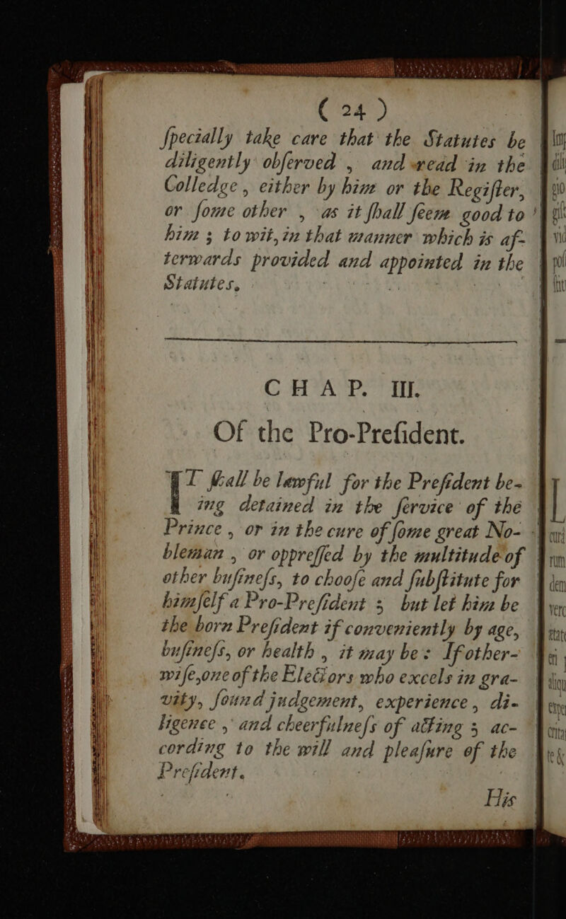 MEUS uui SRN XU RAUM ( 24 ) Specially take care that the Statutes be diligently obferved , aud ead in the Colledge , either by bizz or the Regifter, or fome other , as it fhal] feem good to him s to wit, in that wanuer which is af- terwards provided and appointed in the Statutes, z CHAP. Il. Of the Pro-Prefident. Yl Mall be lewful for tbe Prefident be- | ing detained im the fervice of the | Prince , or in the cure of fome great No- Mui bleman , or oppreffed by the multitude of other bufinefs, to choofe and fubftitute for himjelf a Pro-Prefident 5 but let hin be the bora Prefident if conveniently by age, bufine/s, or health , it may bes If other- wife,one of the EleGors who excels in gra- vity, found judgement, experience, di- ligence, and cheerfulnefs of aing 5 ac- cording to the will and pleafure of the Prefident. | | His iD AEE Hy EE Hk (a 2 PAIRS