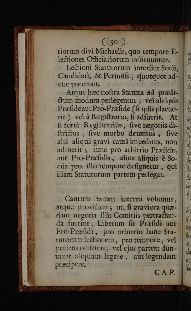 NE 5 557 ABRE, (.50 ) tiorum divi Michaelis, quo tempore E- lectiones Officiariorum inftituuntur. Lectiont Statutorum interfint Socii, Candidati, &amp; Permiífi , quotquot ad- efie poterunt, | Atque hec noftra Statuta ad. predi Gum modum perlegentur ; vel ab ipfo Preefideaut Pro-Prafide (fi ipfis placue- rit) vel à Regiftrario, fi adfuerit. At fi forte: Regiftrarius, five negotiis di- {trictus , five morbo detentus , five alia aliquà gravi causa impeditus, non adiuerit 5. tunc pro arbitrio Prefidis, aut Pro-Prefidis, alius aliquis è So- ciis pro illo tempore defignetur , qui illam Statutorum partem perlegat. Cautum tamen interea volumus, atque. provifüm s. ut, fi graviora que- dam negotia illis Comitiis pertractan- da fuerint, Liberum fit Prefidi aut Fro-Prefidi, pro arbitrio hanc Sta- tutorum lectionem, pro tempore, vel penitus omittere, vel cjus partem dün- taxat aliquam legere , ‘aut legendaurr praecipere, i — — — — — — — — — ; SCIT m * mm a m Ne A af citis LOUER À Py t Ne k AP ji È i VE A: