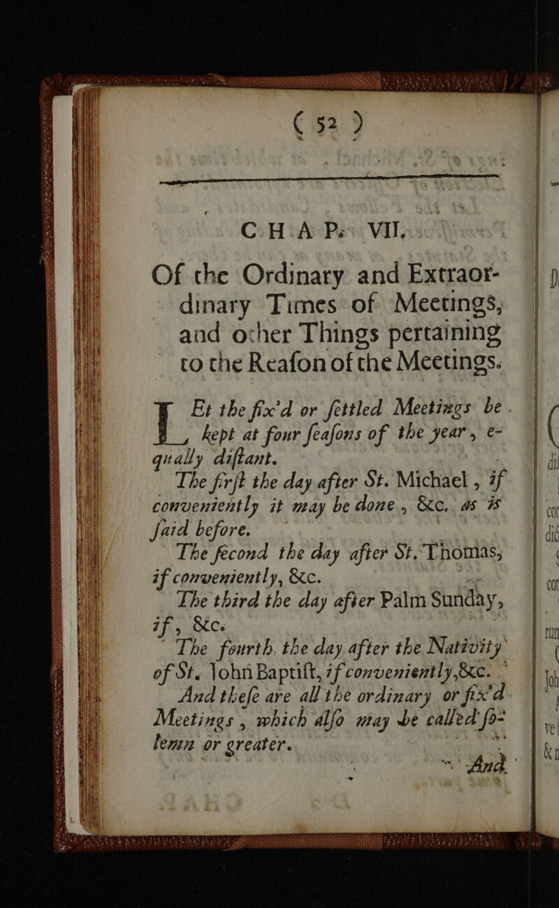 nni ——— — — — — — — — = — — a t iml AA N EANNA DIN (5) C H A P; VII. Of the Ordinary and Extraor- dinary Times of Meetings, and other Things pertaining to the Reafon of the Meetings. kept at four feafons of the year, e- qually diftant. The firjt the day after St. Michael , if conveniently it may be done, &amp;c. as 3s faid before. The fecond the day after St. Thomas, if conveniently, &amp;c. The third the day after Palm Sunday n f, c The fourth, the day after the Nativity of Sts John Baprift, Miri e gees ; And thefe are all the ordinary or fix'd Meetings , which alfo may be called f^ lez or greater. WEE UT C ug aola OREL ^7 dM ELT inj ki LM