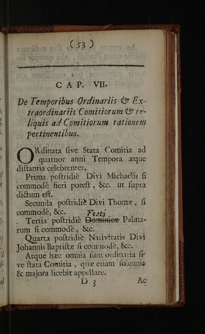 CAP. VIL De Temporibus Ordinariis © Ex- traordinariis Comitiorum Q9 re- — liquis ad Comitiorum rationem pertinentibus. | Rdinata five Stata Comitia. ad diftantia celebrenter, Prima poftridié Divi Michaelis fi commode fieri poteft, &amp;c. ut fupra dictum eft. Secunda poftridié Divi Thome , fi commode, &amp;c. — | Fe. Tertia poftridie Deminiee Palma- rum fi commode, &amp;c. duarta poftridié. Nativitatis Divi Johannis Baptifte fi commode, &amp;c. Atque hec omnia funt ordinaria fic ve (tata Comitia , qux etiam foiennié &amp; majora licebit appellare. | D 3 Ac