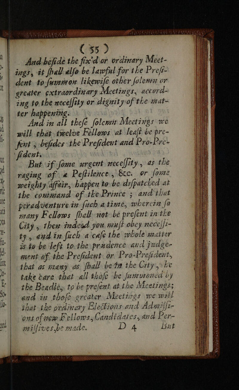 uu Aud befide the fix'd or. ordinary Meet- dent to fummon likewife other folenn or ing to tbe nece[Jity or dignity of the mat- ter happening. — And in all thefe folemis Meetings we will that .tmelve Fellows at leaft be pre- | But if fome urgent necelfity, as the raging of a Peftilence, &amp;c. or fome weighty affair, happen tobe difpatched at the command of the Prince ; and that peradventure in fuch a time, wherein. fa many Fellows [ball not-be present in the City , thew inde you muft obey nece ji- ty, end in fuch a cafe the whole matter is to be left to tbe prudence aud judge- ment of the Prefident. or Pro-Prefident, that as many os fhall bon the City,» ke take bare that all thafe be fumwoned by the Beadlés. to be prefent at the Meetings; and in thefe greater Meetiegs we welt that the ordinary EleBions and Admiſſi- ons of new Fellows, Candidates, aud Per- mil{ives be made. D 4 but PRUTIN tas.”