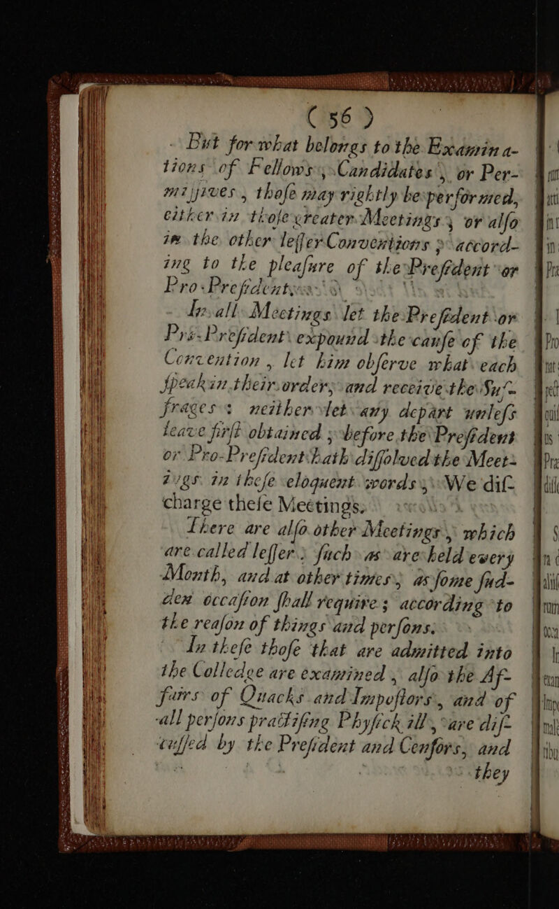 - But for what belongs tothe Examina- tions of Fellows, Candidates, or Per- mi yroes , thofe may rightly be per for med, either in tiofe ereater Meetings, or alfo in the other leer Conventions &gt; atcord- ing to the pleafure of the Prefident or Pro-Prefrdents S18 | int I. all Meetings: let the Prefédent or Pys-Prefrdent expound the canfe of the Convention , let hin obferve what each Speakin.their.order; and receive the Su fragess neither tetany depart unlefs leave ſirſt obtained y before the Prefident or Pro-Prefidenthath diffolved the Meet} 295. in thefe eloquent words 4 We dit. charge thefe Meétings, ^ \\ Lhere are alfo other Meetings, which are called leffer.; fach as aye: held every Month, aud at other times as fome fud- den occafion {hall require; according to the reafon of things and perfons: Iu thel thofe that are admitted into ihe Colledge are examined , aljo the Af- furs of Quacks and Impoſtors &gt; and of all perjons prattifing Phyfich ill “are dif- cuffed by the Prefrdent and Cenfors, po E ga | dhey