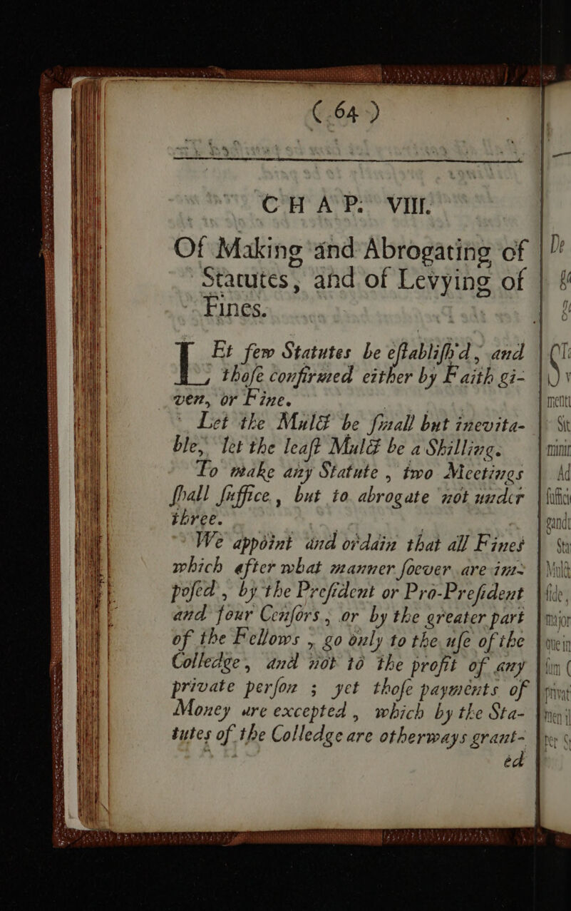 Of Making and Abrogating of | Statutes, ahd of Levying of | Fines. [ Et fem Statutes be eftablifhd, and | f- thofe confirmed either by Faith gi- | ven, or Fine. — req ^ Let the Mula be final! but inevita- ble, let the leaf? Malë be a Shilling. mini To make amy Statute , two Meetings | M {hall fuffice , but io abrogate not under | iiia three. | | | gand We appoint and ordain that all Fines which after what manner foever are int pofed, by the Prefident or Pro-Prefident and four Cenfors., or by the greater part of the Fellows , go ouly to the ufe of the Colledge, and not to the profit of any private perfor ; yet thofe payments of Money ure excepted , which by the Sta- tutes of the Colledge are otherways grant- 1 ed PE NASSAR ahaa mn RRM 67€ TET gy