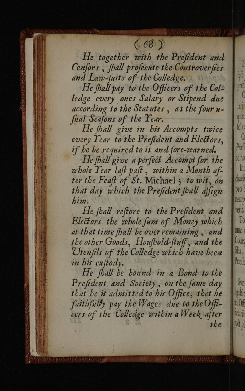 a SOET EY vp. TN SEN (68°) He together with the Prefident and Cenfors , fhal profecnte the Controver fies and Law-fuits of the Colledge. He fball pay to the Officers of the Col: ledge every ones Salary or Stipend due every Year to the Prefident and EleGors, if he be required to it and fore-warned. He fhall give a perfect Accompt for the whole Year laft paft , within a Month af- ter the Feaft of St. Michaels to wit, on that day which the Prefident fhall affign biz. _ He fhall reftore to the Prefrdemt and Ele@ors the whole fum of Money which at that time fhall be over remaining , and the other Goods, Houfhold-fiuff, and the Utenfils of the Colledge which have been in bis cuſtody. — He phall be bound in a Bond to the Prefident and Society , on the fame day that he is admitted to bis Office; that he faithfully pay tke Wages due to the Offi- cers of the Colledge within a Week, — * the In n nemp To