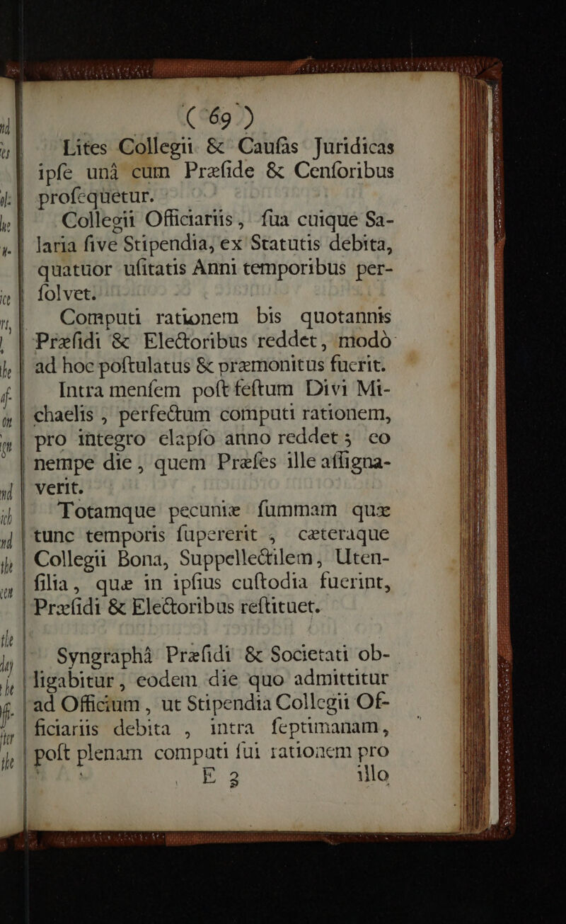 | ol a cA Lites Collegii. &amp; Caufas Juridicas ipfe unà cum Prefide &amp; Cenforibus profequetur. Collegii Officiartis , fua cuique Sa- laria five Stipendia, ex Statutis debita, quatuor ufitatis Anni temporibus per- folvet. Computi rationem bis quotannis ad hoc poftulatus &amp; pramonitus fucrit. Intra menfem poft feftum Divi Mi- nempe die, quem Prafes ille afligna- verit. Totamque pecunie fummam qux tunc temporis fupererit ; ceteraque Syngraphà Prefidi &amp; Societati ob- hr he livabitur, eodem die quo admittitur intra feptimanam, pro illo | i ficiariis debita , | poft plenam compati fui rationem &amp; à E 2 RGAE ea tas MCI SLUT cele sill i