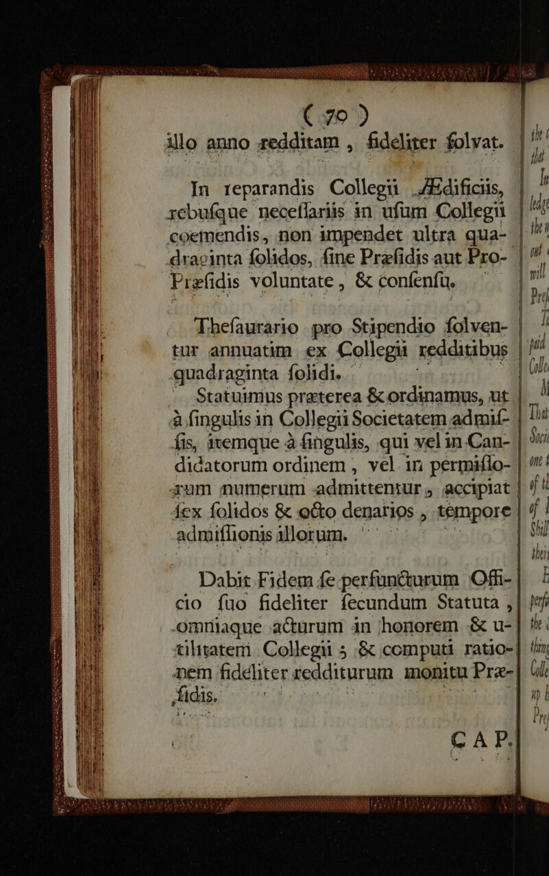 — — — — CEA aS Ur IUE C A NECS rr eui tepeg pent € 70) illo anno redditam , fideliter folvat. In reparandis Collegũ /Edificiis, rebufque necellariis in ufum -Collegii coemendis, non impendet ultra qua- draginta folidos, fine Prefidis aut Pro- Prefidis voluntate , &amp; confenfu, | Thefaurario pro Stipendio folven- quadraginta folidi. - Statuimus preterea &amp; ordinamus, ut à fingulis in Collegii Societatem admií- fis, itemque à fingulis, qui vel in.Can- fex folidos &amp; o&amp;o denarios , , tempore | admiflionis illorum. y | | Dabit Fidem fe.perfuncturum Ofi- | cio fuo fideliter fecundum Statuta , omniaque acturum in honorem B tilitatem Collegii 5 &amp; computi ratio- de fideliter redditurum monitu Præ- idis. Feet CAP.